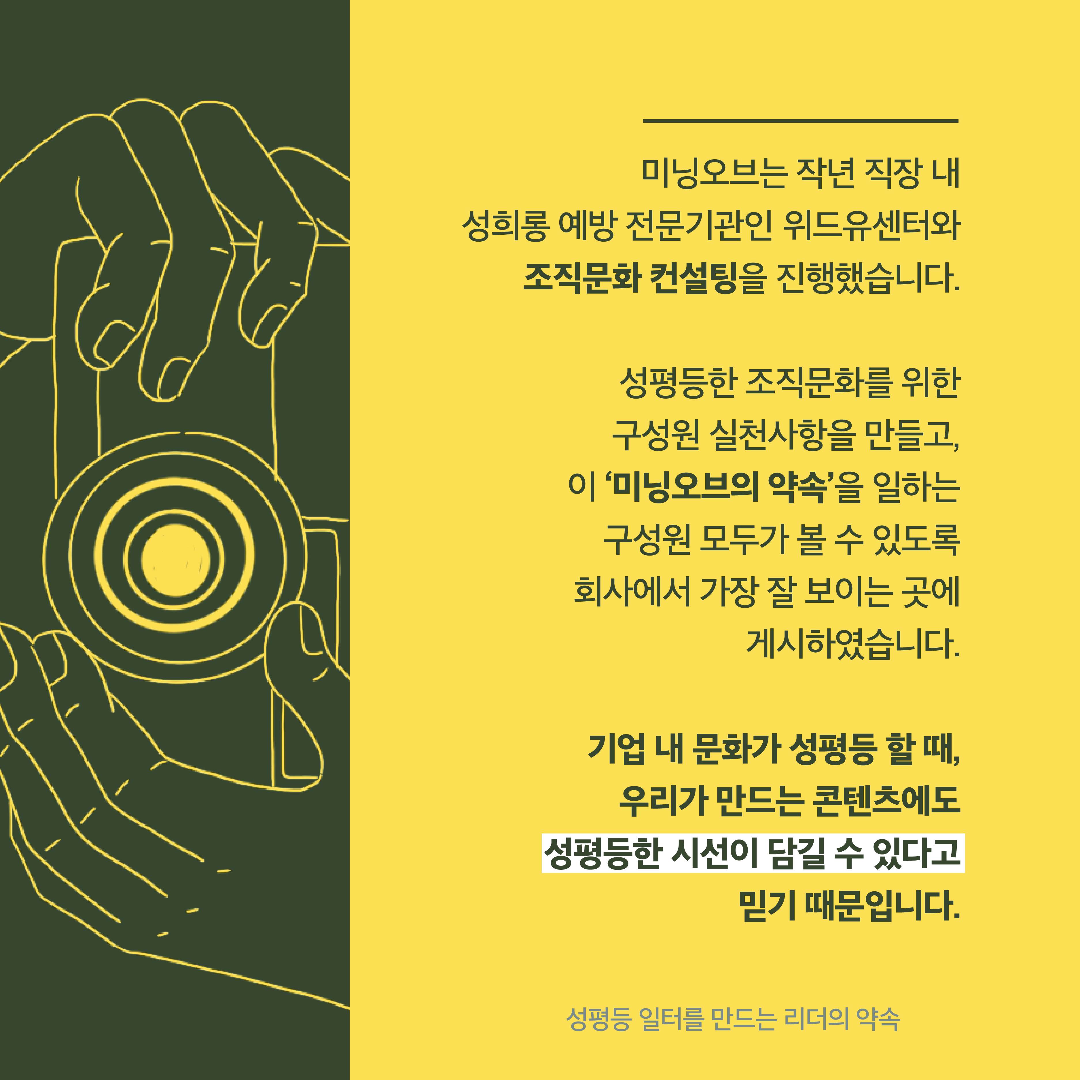 3장 시작. 미닝오브는 작년 직장 내 성희롱 예방 전문기관인 위드유센터와 조직문화 컨설팅을 진행했습니다. 성평등한 조직문화를 위한 구성원 실천사항을 만들고 이 미닝오브의 약속을 일하는 구성원 모두가 볼 수 있도록 회사에서 가장 잘 보이는 곳에 게시하였습니다. 기업 내 문화가 성평등할 때, 우리가 만드는 콘텐츠에도 성평등한 시선이 담길 수 있다고 믿기 때문입니다. 성평등 일터를 만드는 리더의 약속. 3장 끝.