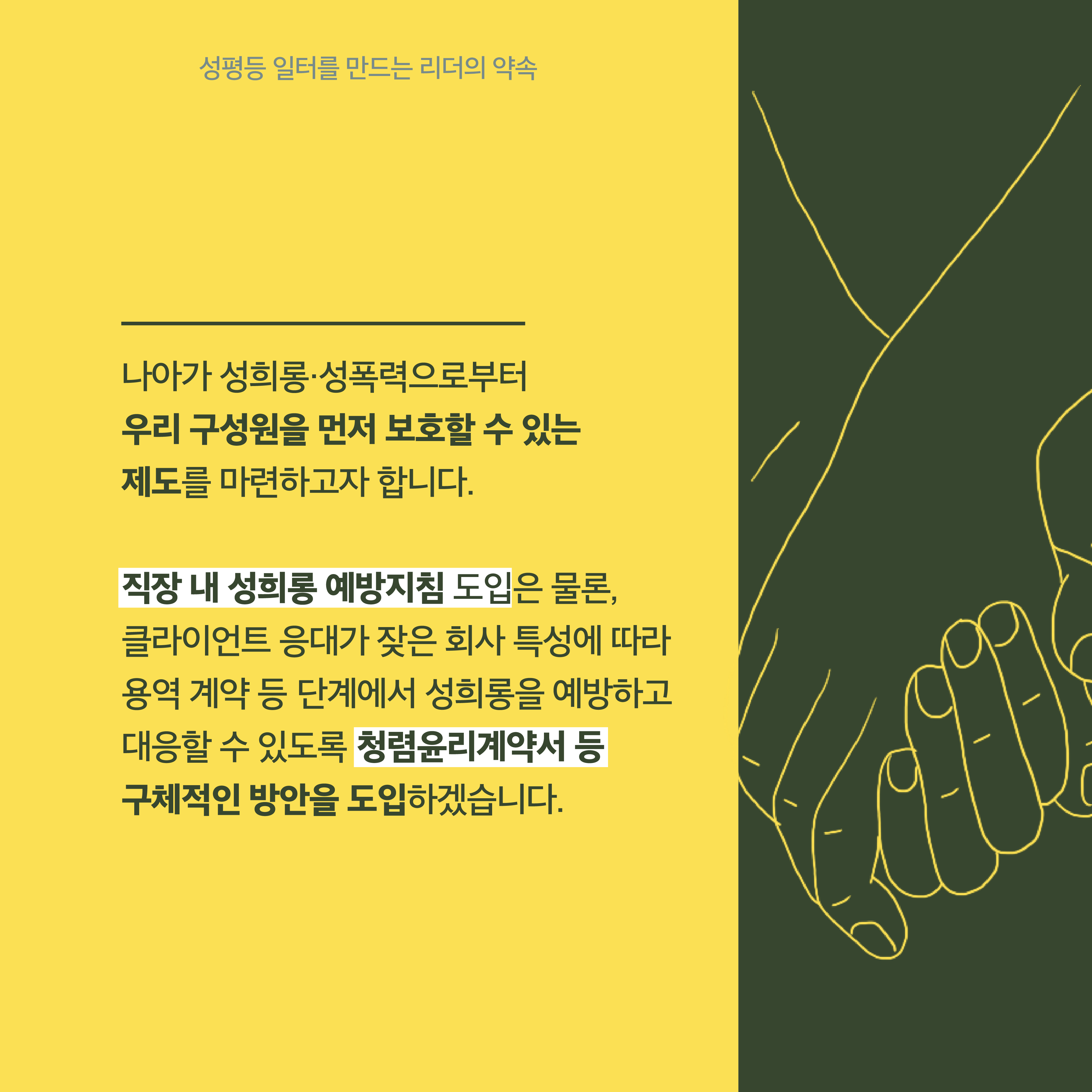 4장 시작. 나아가 성희롱·성폭력으로부터 우리 구성원을 먼저 보호할 수 있는 제도를 마련하고자 합니다. 직장 내 성희롱 예방지침 도입은 물론, 클라이언트 응대가 잦은 회사 특성에 따라 용역 계약 등 단계에서 성희롱을 예방하고 대응할 수 있도록 청렴윤리계약서 등 구체적인 방안을 도입하겠습니다. 성평등 일터를 만드는 리더의 약속. 4장 끝.