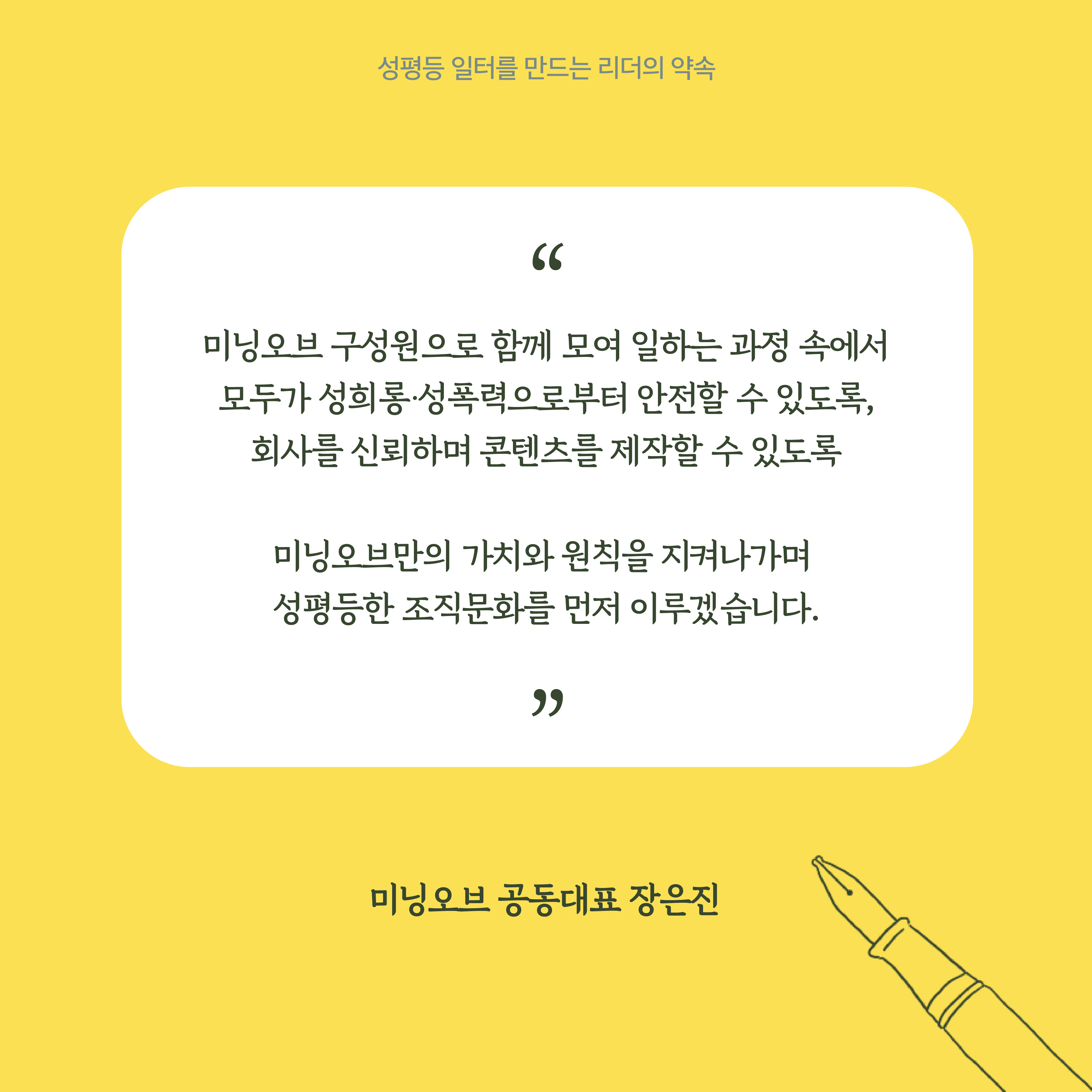6장 시작. 기업 대표자의 말. 미닝오브 구성원으로 함께 모여 일하는 과정 속에서 모두가 성희롱·성폭력으로부터 안전할 수 있도록, 회사를 신뢰하며 콘텐츠를 제작할 수 있도록 미닝오브만의 가치와 원칙을 지켜나가며 성평등한 조직문화를 먼저 이루겠습니다. 미닝오브 공동대표 장은진. 성평등 일터를 만드는 리더의 약속. 6장 끝.