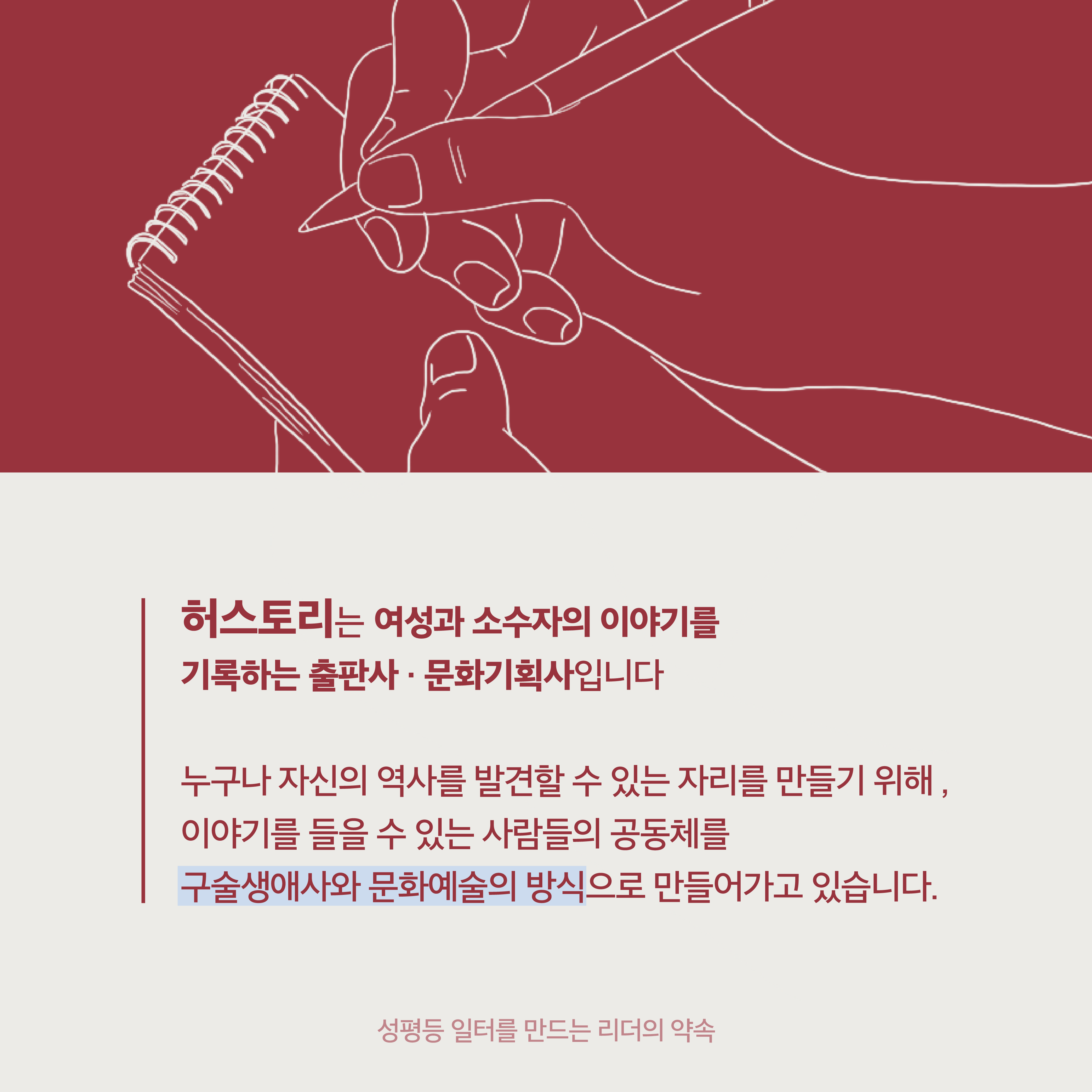 1장 시작. 허스토리는 여성과 소수자의 이야기를 기록하는 출판사·문화기획사입니다. 누구나 자신의 역사를 발견할 수 있는 자리를 만들기 위해, 이야기를 들을 수 있는 사람들의 공동체를 구술생애사와 문화예술의 방식으로 만들어가고 있습니다. 성평등 일터를 만드는 리더의 약속. 1장 끝.