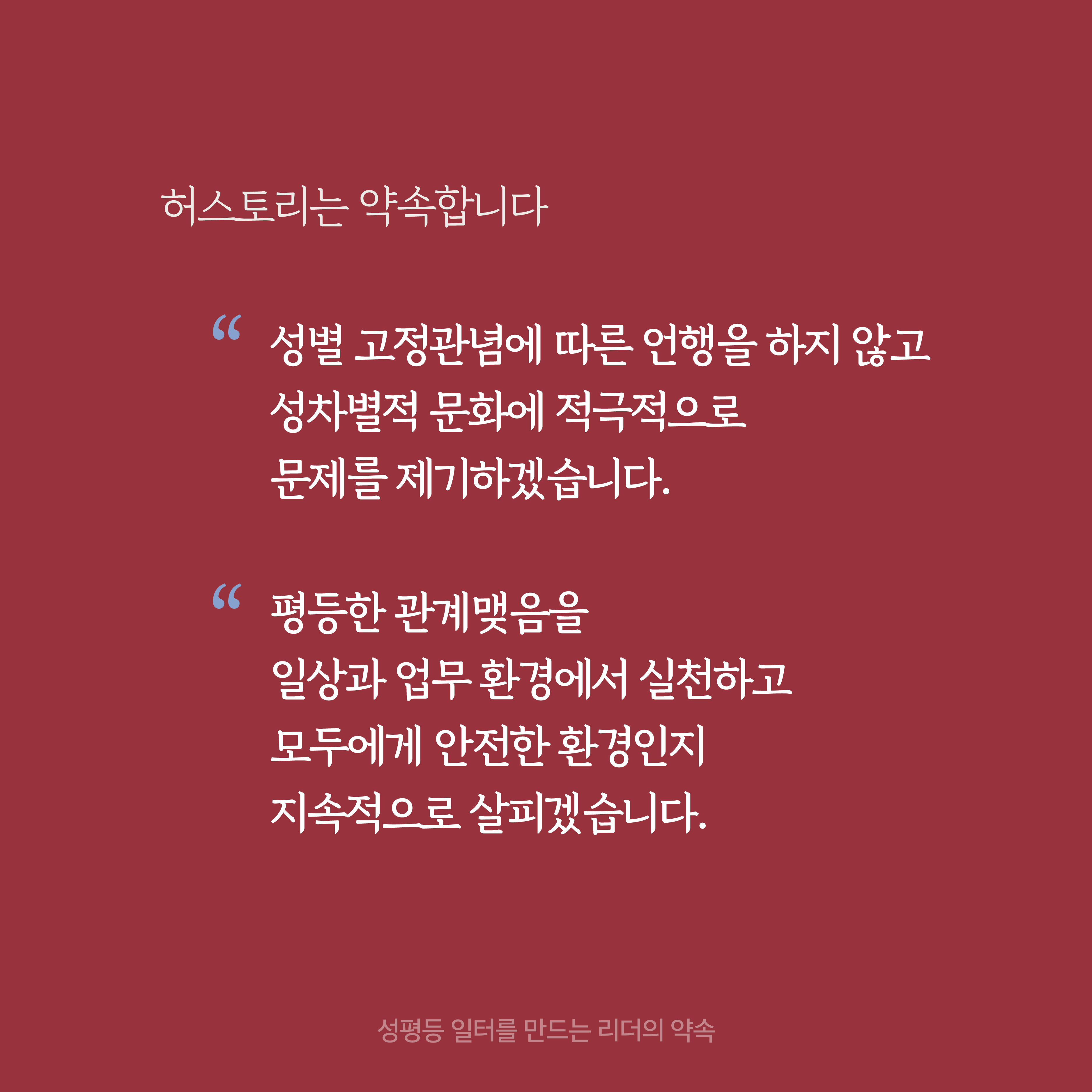 4장 시작. 허스토리는 약속합니다. 성별 고정관념에 따른 언행을 하지 않고 성차별적 문화에 적극적으로 문제를 제기하겠습니다. 평등한 관계맺음을 일상과 업무 환경에서 실천하고 모두에게 안전한 환경인지 지속적으로 살피겠습니다. 성평등 일터를 만드는 리더의 약속. 4장 끝.