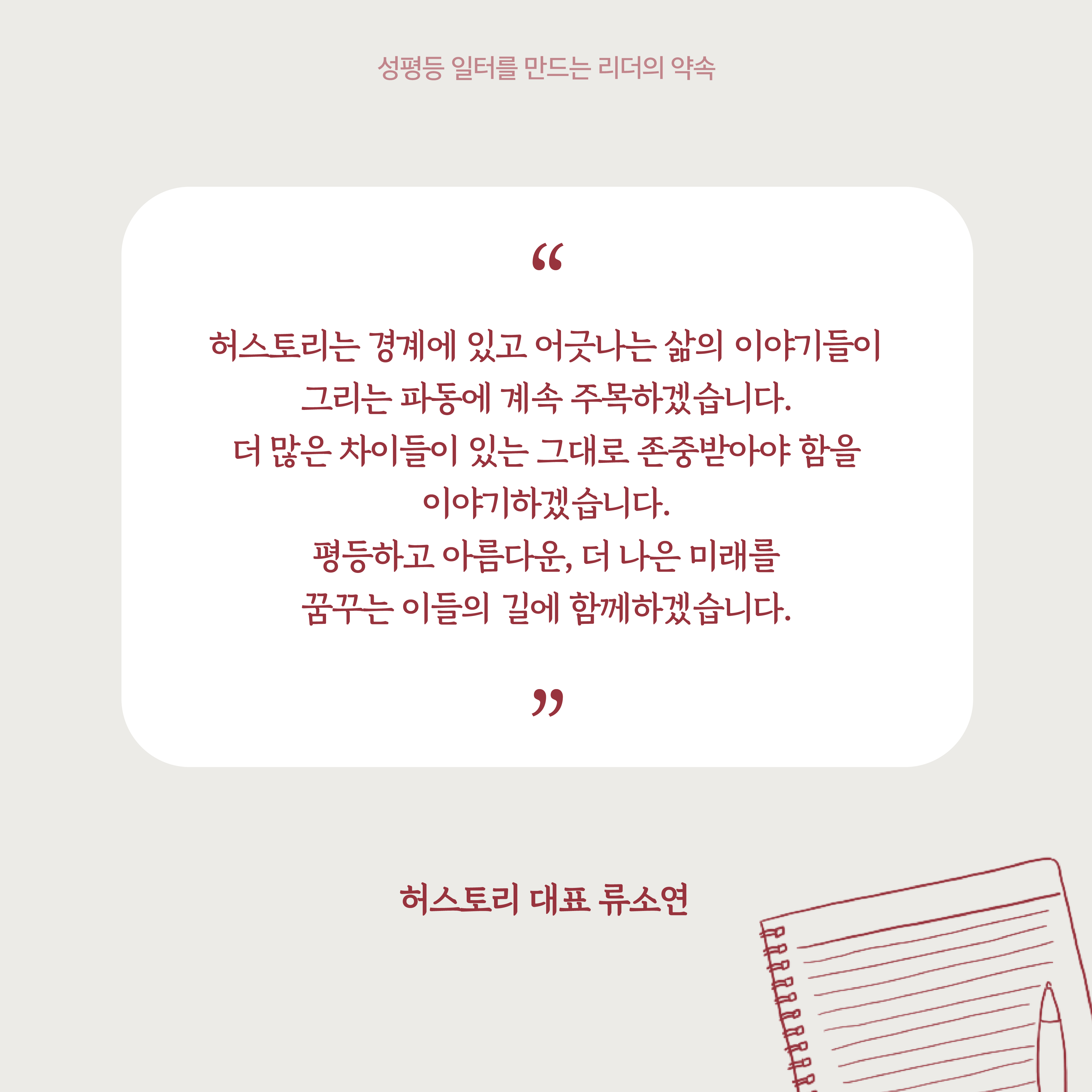 5장 시작. 기업 대표자의 말. 허스토리는 경계에 있고 어긋나는 삶의 이야기들이 그리는 파동에 계속 주목하겠습니다. 더 많은 차이들이 있는 그대로 존중받아야 함을 이야기하겠습니다. 평등하고 아름다운, 더 나은 미래를 꿈꾸는 이들의 길에 함께하겠습니다. 허스토리 대표 류소연. 성평등 일터를 만드는 리더의 약속. 5장 끝.
