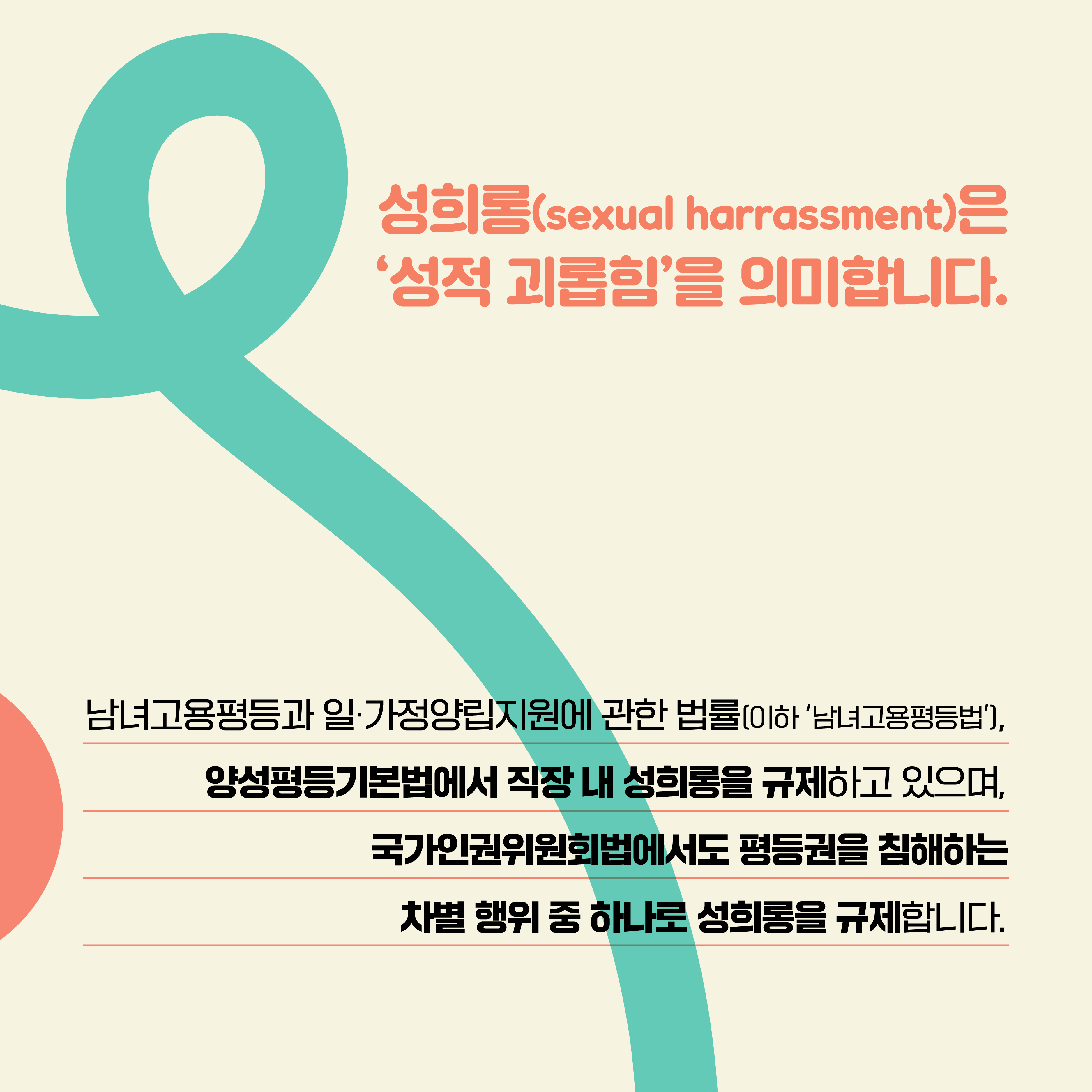 성희롱(sexual harrassment)은 ‘성적 괴롭힘’을 의미합니다. 남녀고용평등과 일·가정양립지원에 관한 법률(이하 ‘남녀고용평등법’), 양성평등기본법에서 직장 내 성희롱을 규제하고 있으며, 국가인권위원회법에서도 평등권을 침해하는 차별 행위 중 하나로 성희롱을 규제합니다.