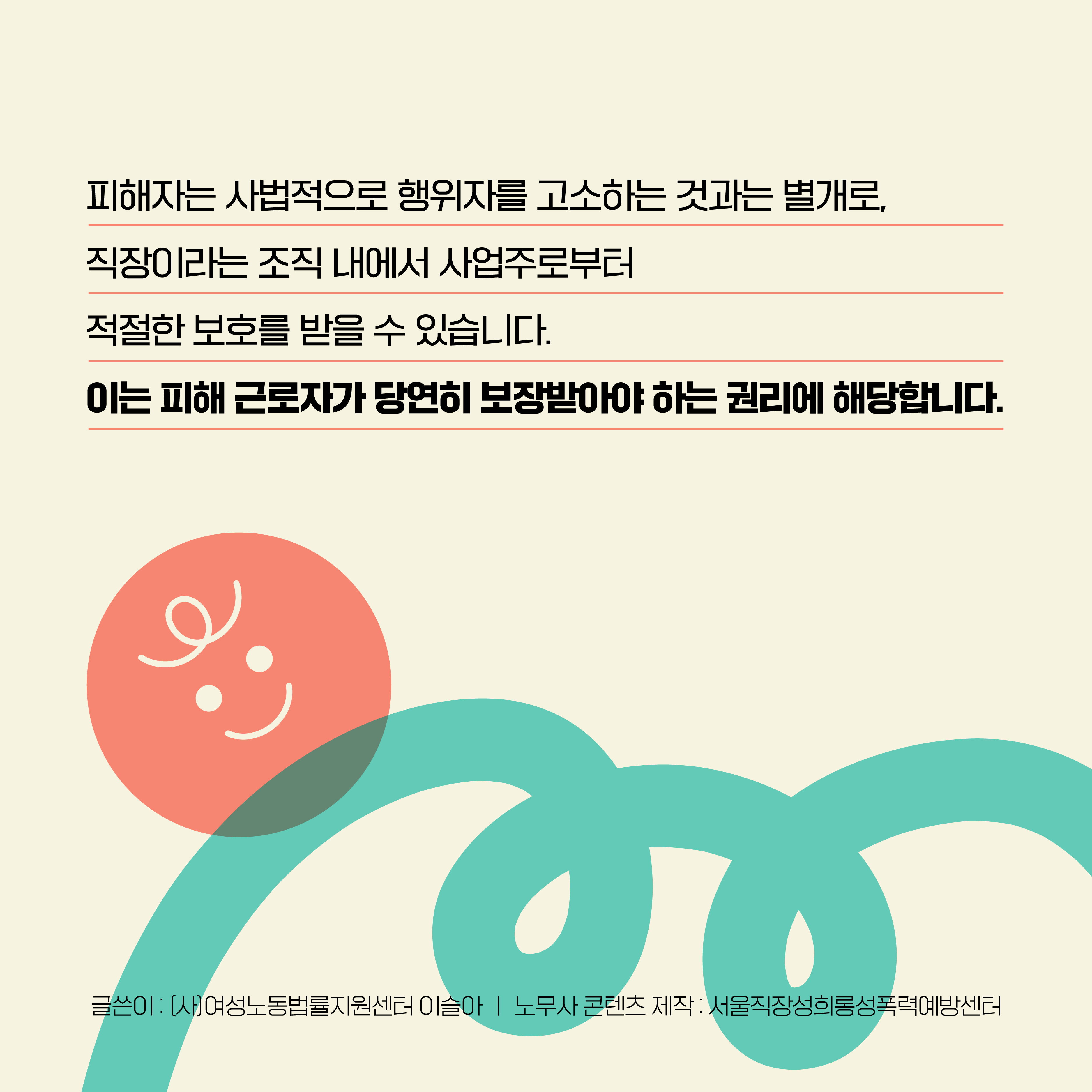 피해자는 사법적으로 행위자를 고소하는 것과는 별개로, 직장이라는 조직 내에서 사업주로부터 적절한 보호를 받을 수 있습니다. 이는 피해 근로자가 당연히 보장받아야 하는 권리에 해당합니다. 글쓴이 : (사)여성노동법률지원센터 이슬아 노무사│ 콘텐츠 제작 : 서울직장성희롱성폭력예방센터