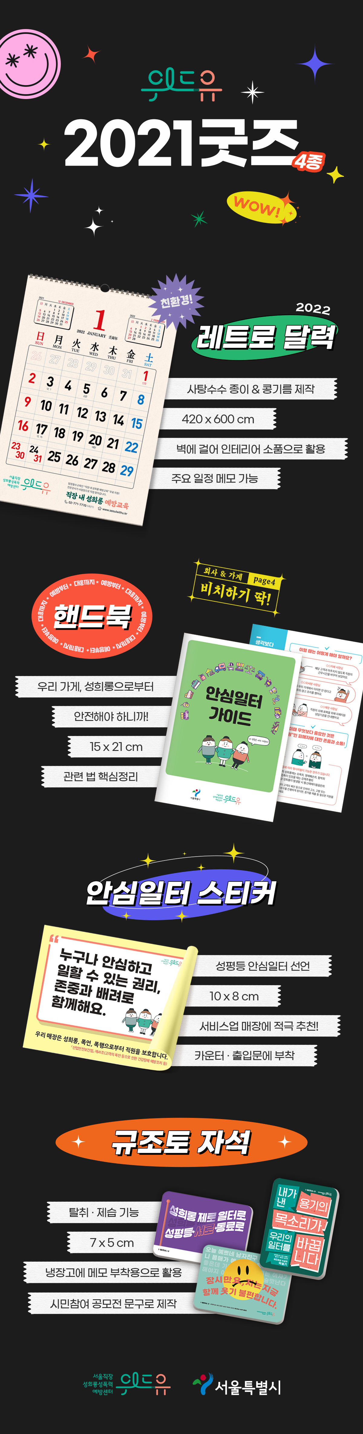 위드유 2021 굿즈 4종 안내 시작. 첫번째. 친환경 2022 레트로 달력. 사탕수수 종이와 콩기름으로 제작. 420x600cm. 벽에 걸어 인테리어 소품으로 활용. 주요 일정 메모 가능. 두번째. 예방부터 대응까지 핸드북. 회사와 가게에서 비치하기 딱 좋은 4페이지. 우리 가게, 성희롱으로부터 안전해야 하니까. 15x21cm. 관련 법 핵심정리. 세번째. 안심일터 스티커. 스티커 삽입 문구. 누구나 안심하고 일할 수 있는 권리, 존중과 배려로 함께해요. 우리 매장은 성희롱, 폭언, 폭행으로부터 직원을 보호합니다. 산업안전보건법 제41조 고객의 폭언 등으로 인한 건강장해 예방조치 등. 성평등 안심 일터 선언. 10x8cm. 서비스업 매장에 적극 추천. 카운터·출입문에 부착. 네번째. 규조토 자석. 탈취·제습 기능. 7x5cm. 냉장고에 메모 부착용으로 활용. 시민참여 공모전 문구로 제작. 자석 삽입 문구. 1번 성희롱 제로 일터로 성평등 서로 동료로. 2번 잠시만요, 저는 지금 함께 웃기 불편합니다. 3번 내가 낸 용기의 목소리가 우리의 일터를 바꿉니다. 위드유 2021 굿즈 4종 안내 끝. 위드유 서울직장성희롱성폭력예방센터. 서울특별시.