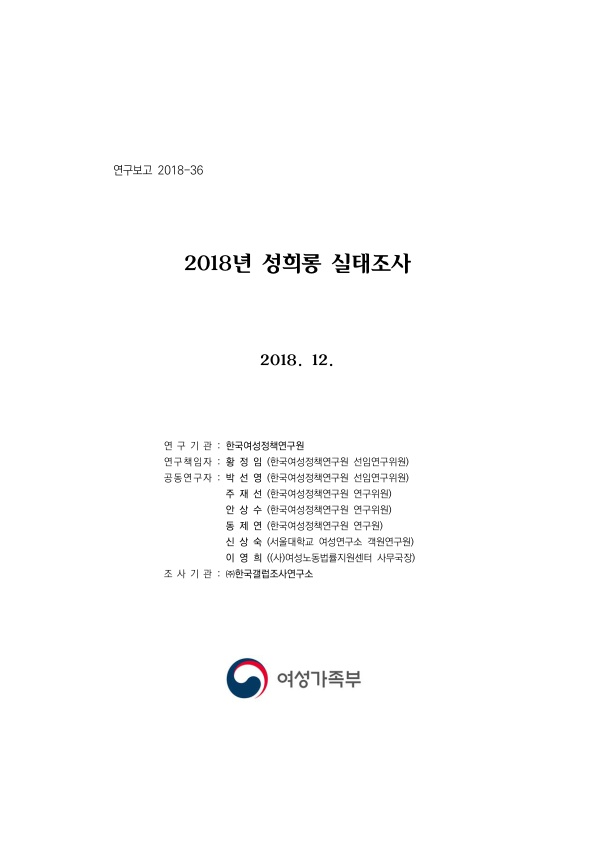 표지. 연구보고 2018-36. 2018년 성희롱 실태조사 2018. 12. 연구기관 : 한국여성정책연구원. 연구책임자 : 황정임(한국여성정책연구원 선임연구위원). 공동연구자 : 박선영(한국여성정책연구원 선임연구위원), 주재선(한국여성정책연구원 연구위원), 안상수(한국여성정책연구원 연구위원), 동제연(한국여성정책연구원 연구원), 신상숙(서울대학교 여성연구소 객원연구원), 이영희((사)여성노동법률지원센터 사무국장). 조사기관 : (주)한국갤럽조사연구소. 여성가족부. 표지 끝.