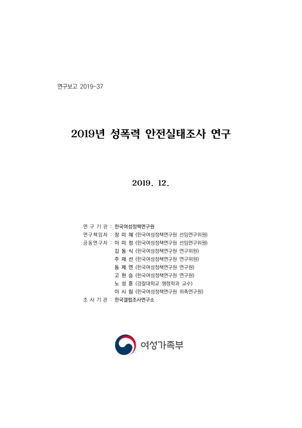 표지. 연구보고 2019-37. 2019년 성폭력 안전실태조사 연구. 2019. 12. 연구기관 : 한국여성정책연구원. 연구책임자 : 장미혜(한국여성정책연구원 선임연구위원). 공동연구자 : 이미정(한국여성정책연구원 선임연구위원), 김동식(한국여성정책연구원 연구위원), 주재선(한국여성정책연구원 연구위원), 동제연(한국여성정책연구원 연구원), 고현승(한국여성정책연구원 연구원), 노성훈(경찰대학교 행정학과 교수), 이시림(한국여성정책연구원 위촉연구원). 조사기관 : 한국갤럽조사연구소. 여성가족부. 표지 끝.