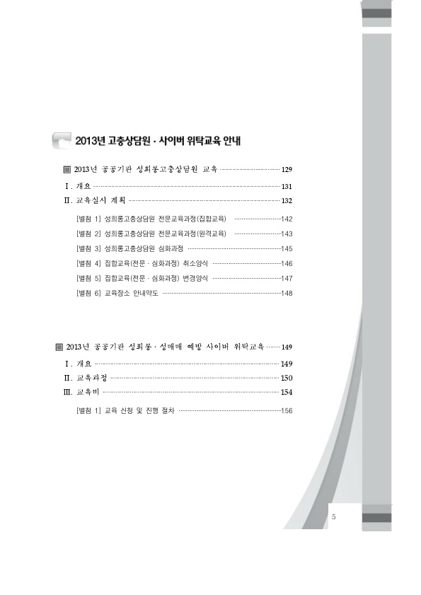 차례 2. 2013년 고충상담원 사이버 위탁교육 안내. 2013년 공공기관 성희롱고충상담원 교육 페이지 129. 1. 개요 페이지 131. 2. 교육실시 계획 페이지 132. (별첨 1) 성희롱고충상담원 전문교육과정(집합교육) 페이지 142. (별첨 2) 성희롱고충상담원 전문교육과정(원격교육) 페이지 143. (별첨 3) 성희롱고충상담원 심화과정 페이지 145. (별첨 4) 집합교육(전문 심화과정) 취소양식 페이지 146. (별첨 5) 집합교육(전문 심화과정) 변경양식 페이지 147. (별첨 6) 교육장소 안내약도 페이지 148. 2013년 공공기관 성희롱 성매매 예방 사이버 위탁교육 페이지 149. 1. 개요 페이지 149. 2. 교육과정 페이지 150. 3. 교육비 페이지 154. (별첨 1) 교육 신청 및 진행 절차 페이지 156. 차례 끝.