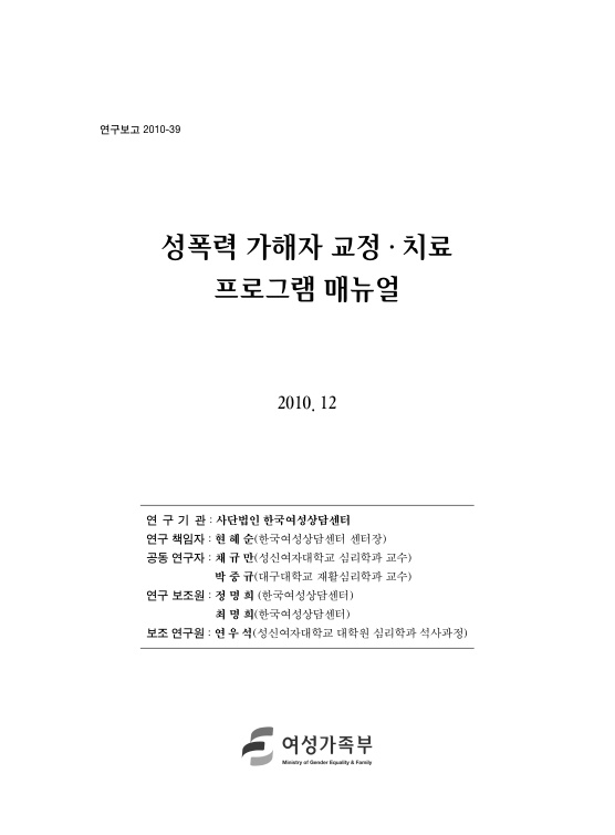 표지. 연구보고 2010-39. 성폭력 가해자 교정 치료 프로그램 매뉴얼. 2010. 12. 연구기관 : 사단법인 한국여성상담센터. 연구 책임자 : 현혜순(한국여성상담센터 센터장). 공동 연구자 : 채규만(성신여자대학교 심리학과 교수), 박중규(대구대학교 재활심리학과 교수). 연구 보조원 : 정명희(한국여성상담센터), 최명희(한국여성상담센터). 보조 연구원 : 연우석(성신여자대학교 대학원 심리학과 석사과정). 여성가족부. 표지 끝.