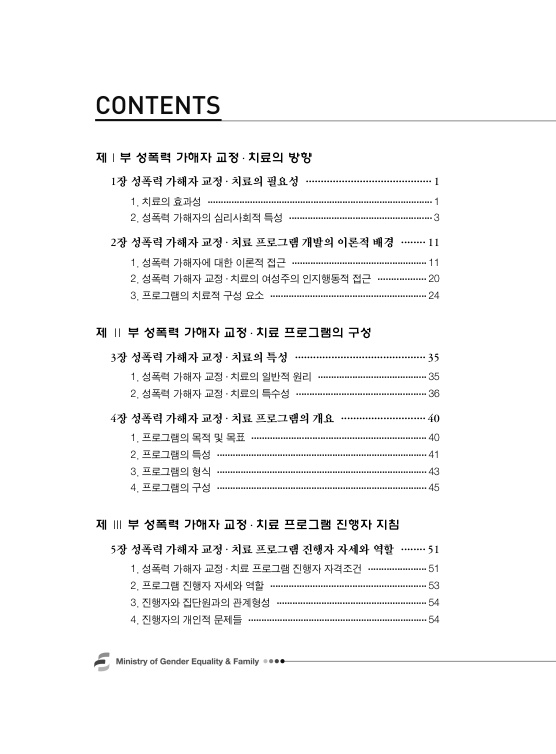 목차 1. 제1부 성폭력 가해자 교정 치료의 방향. 1장 성폭력 가해자 교정 치료의 필요성 페이지 1. 1. 치료의 효과성 페이지 1. 2. 성폭력 가해자의 심리사회적 특성 페이지 3. 2장 성폭력 가해자 교정 치료 프로그램 개발의 이론적 배경 페이지 11. 1. 성폭력 가해자에 대한 이론적 접근 페이지 11. 2. 성폭력 가해자 교정 치료의 여성주의 인지행동적 접근 페이지 20. 3. 프로그램의 치료적 구성 요소 페이지 24. 제2부 성폭력 가해자 교정 치료 프로그램의 구성. 3장 성폭력 가해자 교정 치료의 특성 페이지 35. 1. 성폭력 가해자 교정 치료의 일반적 원리 페이지 35. 2. 성폭력 가해자 교정 치료의 특수성 페이지 36. 4장 성폭력 가해자 교정 치료 프로그램의 개요 페이지 40. 1. 프로그램의 목적 및 목표 페이지 40. 2. 프로그램의 특성 페이지 41. 3. 프로그램의 형식 페이지 43. 4. 프로그램의 구성 페이지 45. 제3부 성폭력 가해자 교정 치료 프로그램 진행자 지침. 5장 성폭력 가해자 교정 치료 프로그램 진행자 자세와 역할 페이지 51. 1. 성폭력 가해자 교정 치료 프로그램 진행자 자격조건 페이지 51. 2. 프로그램 진행자 자세와 역할 페이지 53. 3. 진행자와 집단원과의 관계형성 페이지 54. 4. 진행자의 개인적 문제들 페이지 54.