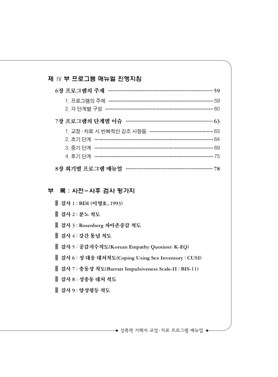목차 2. 제4부 프로그램 매뉴얼 진행지침. 6장 프로그램의 주제 페이지 59. 1. 프로그램의 주제 페이지 59. 2. 각 단계별 구성 페이지 60. 7장 프로그램의 단계별 이슈 페이지 63. 1. 교정 치료 시 반복적인 강조 사항들 페이지 63. 2. 초기 단계. 페이지 64. 3. 중기 단계 페이지 69. 4. 후기 단계 페이지 75. 8장 회기별 프로그램 매뉴얼 페이지 78. 부록 : 사전 사후 검사 평가지. 검사 1 : BDI (이영호, 1993). 검사 2 : 분노 척도. 검사 3 : Rosenberg 자아존중감 척도. 검사 4 : 강간 통념 척도. 검사 5 : 공감지수척도(Korean Empathy Quotient: K-EQ). 검사 6 : 성 대응 대처척도(Coping Using Sex Inverntory : CUSI). 검사 7 : 충동성 척도(Barratt Impulsiveness Scale-2 : BIS-2). 검사 8 : 성충동 대처 척도. 검사 9 : 양성평등 척도. 목차 끝.