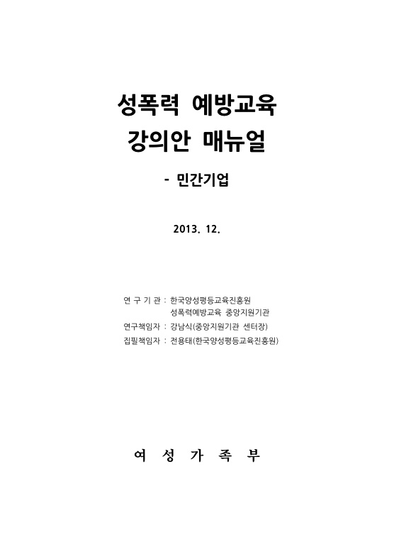 표지. 성폭력 예방교육 강의안 매뉴얼 - 민간기업. 2013. 12. 연구기관 : 한국양성평등교육진흥원, 성폭력예방교육 중앙지원기관. 연구책임자 : 강남식(중앙지원기관 센터장). 집필책임자 : 전용태(한국양성평등교육진흥원). 여성가족부. 표지 끝.