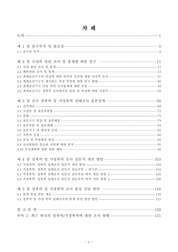 차례. 요약 페이지 1. 제 1장 연구목적 및 필요성 페이지 9. 1.1 연구의 목적 페이지 9. 제 2장 국내외 관련 조사 및 통계에 대한 연구 페이지 11. 2.1 국내 관련 조사 및 통계 페이지 11. 2.2 해외관련 조사 및 통계 페이지 13. 2.3 세계보건기구의 여성에 대한 폭력과 건강에 대한 다국적 조사 페이지 27. 2.4 세계보건기구가 제시하는 여성 폭력에 대한 연구 방법 페이지 39. 2.5 세계보건기구 여성 폭력 조사통계에 대한 지침 페이지 49. 2.6 세계보건기구 성폭력 조사에서의 윤리 및 안전에 대한 지침서 페이지 58. 제 3장 전국 성폭력 및 가정폭력 실태조사 표본설계 페이지 69. 3.1 조사개요 페이지 69. 3.2 모집단 및 표본추출물 페이지 72. 3.3층화 페이지 75. 3.4 표본크기 결정 및 표본배분 페이지 79. 3.5 표본가구 내 대상자 선정 페이지 85. 3.7 가중치 산정 페이지 86. 3.8 추정 및 추정량의 분산 페이지 94. 3.9 조사방법의 중요한 사안에 대한 분석 페이지 95. 3.10 조사계획에 대한 최종 제안 페이지 98. 제 4장 성폭력 및 가정폭력 조사 설문지 개선 방안 페이지 103. 4.1 가정폭력, 성폭력 실태조사 설문지 개선 방안 페이지 103. 4.2 가정폭력, 성폭력 실태조사 설문지 검토의견 - 연구진 페이지 104. 4.3 가정폭력, 성폭력 실태조사 설문지 검토의견 - 외부 자문 위원 1 페이지 105. 4.4 가정폭력, 성폭력 실태조사 설문지 검토의견 - 외부 자문 위원 2 페이지 106. 제 5장 성폭력 및 가정폭력 조사 품질 진단 방안 페이지 118. 5.1 통계 품질 진단 개요 페이지 118. 5.2 성폭력 및 가정폭력 실태조사의 통계 품질 향상 방안 페이지 121. 참고문헌 페이지 129. 부록 1 : 최근 외국의 성폭력 가정폭력에 대한 조사 현황 페이지 131. 목차 끝.