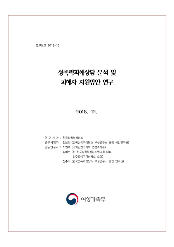 표지. 연구보고 2018-16. 성폭력피해상담 분석 및 피해자 지원방안 연구. 2018. 12. 연구기관 : 한국성폭력상담소. 연구책임자 : 김보화(한국성폭력상담소 부설연구소 울림 책임연구원). 공동연구자 : 허민숙(국회입법조사처 입법조사관), 김미순(전 전국성폭력상담소협의회 대표, 천주교성폭력상담소 소장), 장주리(한국성폭력상담소 부설연구소 울림 연구원). 여성가족부. 표지 끝.