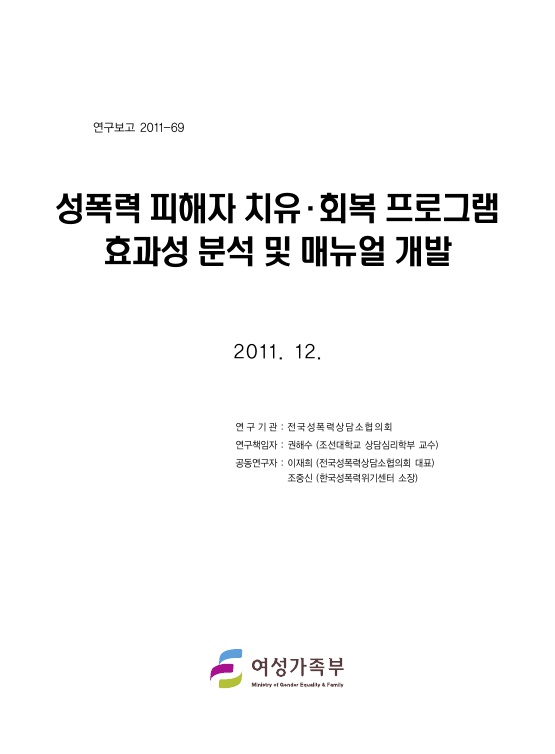 표지. 연구보고 2011-69. 성폭력 피해자 치유 회복 프로그램 효과성 분석 및 매뉴얼 개발. 2011. 12. 연구기관 : 전국성폭력상담소협의회. 연구책임자 : 권해수(조선대학교 상담심리학부 교수). 공동연구자 : 이재희(전국성폭력상담소협의회 대표), 조중신(한국성폭력위기센터 소장). 여성가족부. 표지 끝