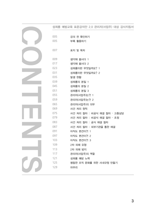 목차. 성희롱 예방교육 표준강의안 2.0 관리자(사업주) 대상 강사지침서. 강의 전 확인하기 페이지 005. 부록 활용하기 페이지 005. 표지 및 목파 페이지 007. 생각해 봅시다 1 페이지 009. 생각해 봅시다 2 페이지 017. 성희롱이란 무엇일까요? 1 페이지 023. 성희롱 무엇일까요? 2 페이지 031. 발생 현황 페이지 035. 성희롱의 본질 1 페이지 039. 성희롱의 본질 2 페이지 045. 성희롱의 본질 3 페이지 051. 관리자(사업주)는?! 1 페이지 055. 관리자(사업주)는?! 2 페이지 059. 관리자(사업주)의 의무 페이지 065. 사건 처리 원칙 ㅔ이지 069. 사건 처리 원칙 페이지 069. 사건 처리 절차 : 비공식 해결 절차 - 고충상담 페이지 075. 사건 처리 절차 : 비공식 해결 절차 - 조정 페이지 079. 사건 처리 절차 : 공식 해결 절차 페이지 083. 사건 처리 절차 : 외부기관을 통한 해결 페이지 087. 아직도 편견이?! 1 페이지 091. 아직도 편견이?! 2 페이지 097. 아직도 편견이?! 3 페이지 103. 2차 피해 유형 페이지 109. 2차 피해 방지 페이지 113. 관리자(사업주)의 역할 페이지 117. 성희롱 예방 노력 페이지 121. 평등한 조직 문화를 위한 사내규정 만들기 페이지 125. 마무리 페이지 129. 목차 끝.