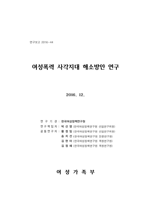 표지. 연구보고 2016-44. 여성폭력 사각지대 해소방안 연구. 2016. 12. 연구기관 : 한국여성정책연구원. 연구책임자 : 박선영(한국여성정책연구원 선임연구위원). 공동연구자 : 황정임(한국여성정책연구원 선임연구위원), 송치선(한국여성정책연구원 전문연구원), 김현아(한국여성정책연구원 객원연구원), 김정혜(한국여성정책연구원 객원연구원). 여성가족부. 표지 끝.
