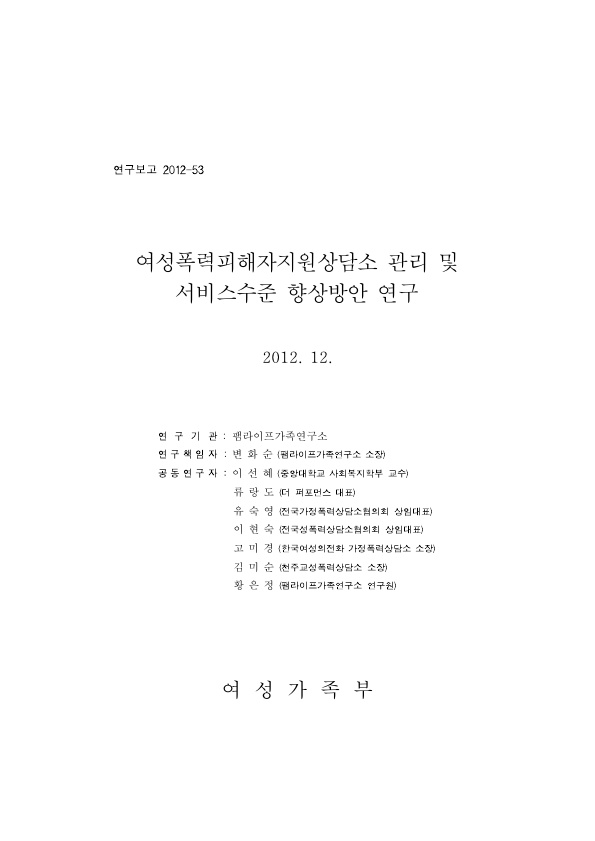 표지. 연구보고 2012-53. 여성폭력피해자지원상담소 관리 및 서비스수준 향상방안 연구. 2012. 12. 연구기관 : 팸라이프가족연구소. 연구책임자 : 변화순(팸라이프가족연구소 소장). 공동연구자 : 이선혜(중앙대학교 사회복지학부 교수), 류랑도(더 퍼포먼스 대표), 유숙영(전국가정폭력상담소협의회 상임대표), 이현숙(전국성폭력상담소협의회 상임대표), 고미경(한국여성의전화 가정폭력상담소 소장), 김미순(청주교성폭력상담소 소장), 황은정(팸라이프가족연구소 연구원). 여성가족부. 표지 끝.