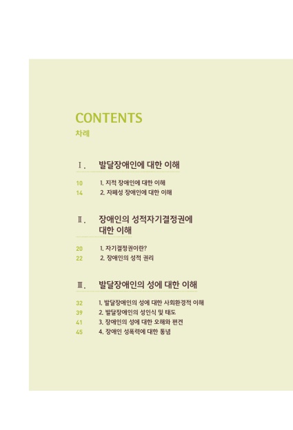 차례 1. 1. 발달장애인에 대한 이해. 1. 지적 장애인에 대한 이해 페이지 10. 2. 자폐성 장애인에 대한 이해 페이지 14. 2. 장애인의 성적자기결정권에 대한 이해. 1. 자기결정권이란? 페이지 20. 2. 장애인의 성적 권리 페이지 22. 3. 발달장애인의 성에 대한 이해. 1. 발달장애인의 성에 대한 사회환경적 이해 페이지 32. 2. 발달장애인의 성인식 및 태도 페이지 39. 3. 장애인의 성에 대한 오해와 편견 페이지 41. 4. 장애인 성폭력에 대한 통념 페이지 45.