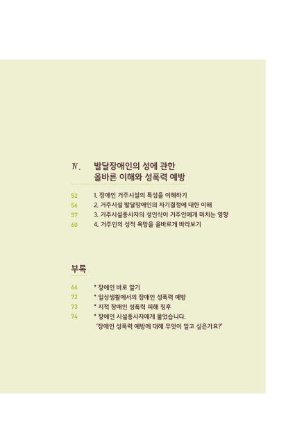 차례 2. 4. 발달장애인의 성에 관한 올바른 이해와 성폭력 예방. 1. 장애인 거주시설의 특성을 이해하기 페이지 52. 2. 거주시설 발달장애인의 자기결정에 대한 이해 페이지 56. 3. 거주시설종사자의 성인식이 거주인에게 미치는 영향 페이지 57. 4. 거주인의 성적 욕망을 올바르게 바라보기 페이지 60. 부록. 장애인 바로 알기 페이지 66. 일상생활에서의 장애인 성폭력 예방 페이지 72. 지적 장애인 성폭력 피해 징후 페이지 73. 장애인 시설종사자에게 물었습니다. 장애인 성폭력 예방에 대해 무엇이 알고 싶은가요? 페이지 74. 차례 끝.