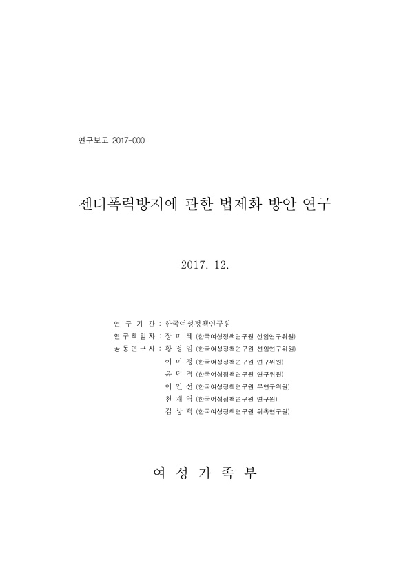 표지. 연구보고 2017-000. 젠더폭력방지에 관한 법제화 방안 연구. 2017. 12. 연구기관 : 한국여성정책연구원. 연구책임자 : 장미혜(한국여성정책연구원 선임연구위원). 공동연구자 : 황정임(한국여성정책연구원 선임연구위원), 이미정(한국여성정책연구원 연구위원), 윤덕경(한국여성정책연구원 연구위원), 이인선(한국여성정책연구원 부연구위원), 천재영(한국여성전책연구원 연구원), 김상혁(한국여성정책연구원 위촉연구원). 여성가족부. 표지 끝.