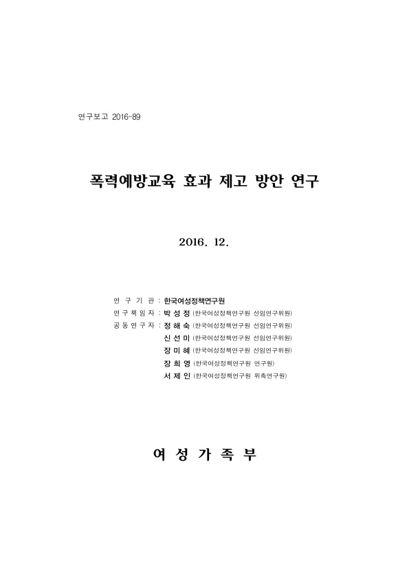 표지. 연구보고 2016-89. 폭력예방교육 효과 제고 방안 연구. 2016. 12. 연구기관 : 한국여성정책연구원. 연구책임자 : 박성정(한국여성정책연구원 선임연구위원). 공동연구자 : 정해숙(한국여성정책연구원 선임연구위원), 신선미(한국여성정책연구원 선임연구위원), 장미혜(한국여성정책연구원 선임연구위원), 장희영(한국여성정책연구원 연구원), 서제인(한국여성정책연구원 위촉연구원). 여성가족부. 표지 끝.