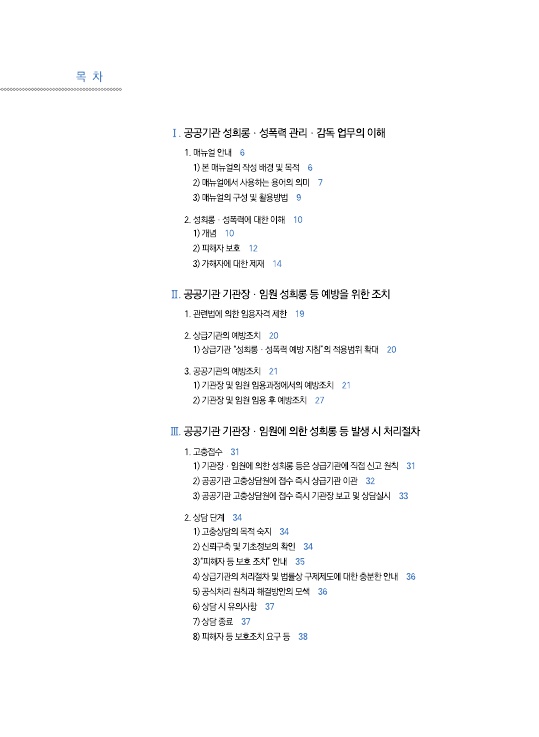 목차 1. 1. 공공기관 성희롱 성폭력 관리 감독 업무의 이해. 1-1. 매뉴얼 안내 페이지 6, 1) 본 매뉴얼의 작성 배경 및 목적 페이지 6, 2) 매뉴얼에서 사용하는 용어의 의미 페이지 7, 3) 매뉴얼의 구성 및 활용방법 페이지 9. 1-2. 성희롱 성폭력에 대한 이해 페이지 10, 1) 개념 페이지 10, 2) 피해자 보호 페이지 12, 3) 가해자에 대한 제재 페이지 14. 2. 공공기관 기관장 임원 성희롱 등 예방을 위한 조치. 2-1. 관련법에 의한 임용자격 제한 페이지 19, 2-2. 상급기관의 예방조치 페이지 20, 1) 상급기관 성희롱성폭력 예방 지침의 적용범위 확대 페이지 20. 2-3. 공공기관의 예방조치 페이지 21, 1) 기관장 및 임원 임용과정에서의 예방조치 페이지 21, 2) 기관장 및 임원 임용 후 예방조치 페이지 27. 3. 공공기관 기관장 임원에 의한 성희롱 등 발생 시 처리절차. 3-1. 고충접수 페이지 31, 1) 기관장 임원에 의한 성희롱 등은 상급기관에 직접 신고 원칙 페이지 31, 2) 공공기관 고충상담원에 접수 즉시 상급기관 이관 페이지 32, 3) 공공기관 고충상담원에 접수 즉시 기관장 보고 및 상담실시 페이지 33. 3-2, 상담 단계 페이지 34, 1) 고충상담의 목적 숙지 페이지 34, 2) 신뢰구축 및 기초정보의 확인 페이지 34, 3) 피해자 등 보호 조치 안내 페이지 35, 4) 상급기관의 처리절차 및 법률상 구제제도에 대한 충분한 안내 페이지 36, 5) 공식처리 원칙과 해결방안의 모색 페이지 36, 6) 상담 시 유의사항 페이지 37, 7) 상담 종료 페이지 37, 8) 피해자 등 보호조치 요구 등 페이지 38