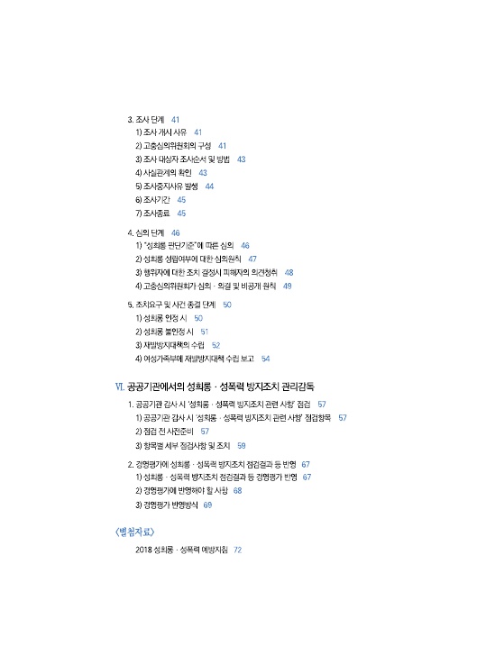 목차 2. 3-3. 조사단계 페이지 41, 1) 조사 개시 사유 페이지 41, 3) 고충심의위원회의 구성 페이지 41, 3) 조사 대상자 조사순서 및 방법 페이지 43, 4) 사실관계의 확인 페이지 43, 5) 조사중지사유 발생 페이지 44, 6) 조사기간 페이지 45, 7) 조사종료 페이지 45. 3-4. 심의 단계 페이지 46, 1) 성희롱 판단기준에 따른 심의 페이지 46, 2) 성희롱 성립여부에 대한 심의원칙 페이지 47, 3) 행위자에 대한 조치 결정시 피해자의 의견청취 페이지 48, 4) 고충심의위원회가 심의 의결 및 비공개 원칙 페이지 49. 3-5. 조치요구 및 사건 종결 단계 페이지 50, 1) 성희롱 인정 시 페이지 50, 2) 성희롱 불인정 시 페이지 51, 3) 재발방지대책의 수립 페이지 52, 4) 여성가족부에 재발방지대책 수집 보고 페이지 54. 4. 공공기관에서의 성희롱 성폭력 방지조치 관리감독. 4-1. 공공기관 감사 시 성희롱 성폭력 방지조치 관련 사항 점검 페이지 57, 1) 공공기관 감사 시 성희롱 성폭력 방지조치 관련 사항 점검항목 페이지 57, 2) 점검 전 사전준비 페이지 57, 3) 항목별 세부 점검사항 및 조치 페이지 59. 4-2. 경영평가에 성희롱 성폭력 방지조치 점검결과 등 반영 페이지 67, 1) 성희롱 성폭력 방지조치 점검결과 등 경영평가 반영 페이지 67, 2) 경영평가에 반영해야 할 사항 페이지 68, 3) 경영평가 반영방식 페이지 69. 별첨자료. 2018 성희롱 성폭력 예방지침 페이지 72. 목차 끝