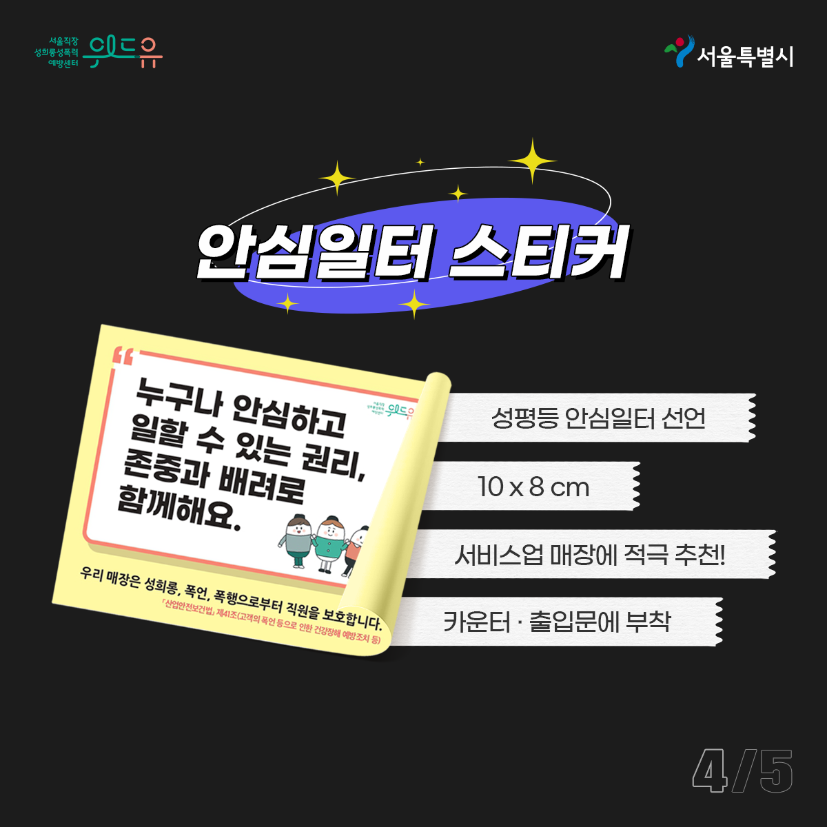 위드유 서울직장성희롱성폭력예방센터와 서울특별시. 굿즈명: 안심일터 스티커. 스티커 문구: 누구나 안심하고 일할 수 있는 권리, 존중과 배려로 함께해요. 우리 매장은 성희롱, 폭언, 폭행으로부터 직원을 보호합니다. 특징: 성평등 안심일터 선언 용도. 10x8cm. 서비스업 매장에 적극 추천! 카운터나 출입문에 부착. 카드뉴스 5페이지 중 4페이지 끝.