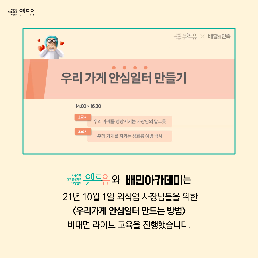 위드유 서울직장성희롱성폭력예방센터 x 배달의민족. 우리 가게 안심일터 만들기. 14:00~16:30. 1교시. 우리 가게를 성장시키는 사장님의 말그릇. 2교시. 우리 가게를 지키는 성희롱 예방 백서. 위드유 서울직장성희롱성폭력예방센터와 배민아카데미는 21년 10월 1일 외식업 사장님들을 위한 우리가게 안심일터 만드는 방법 비대면 라이브 교육을 진행했습니다.