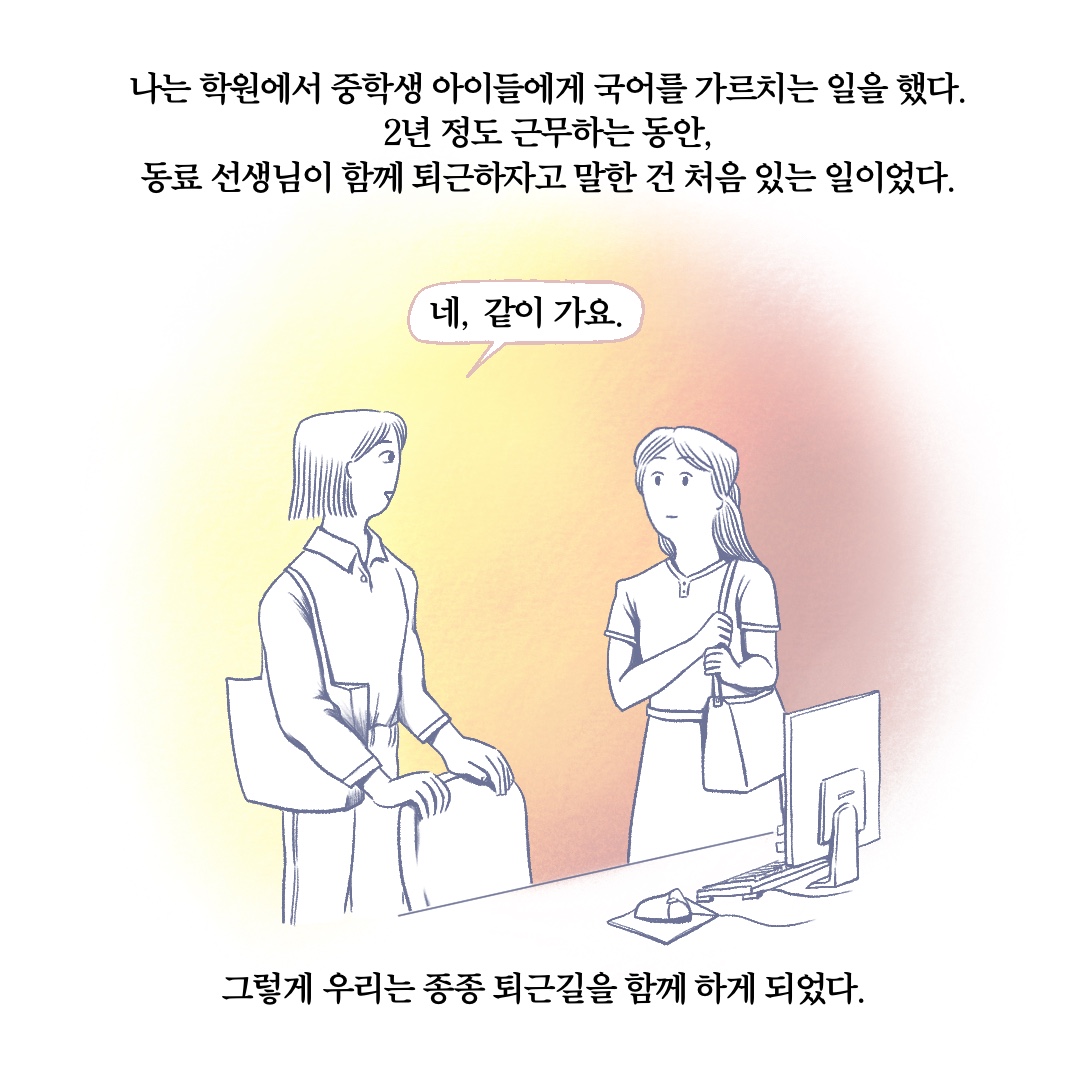 나는 학원에서 중학생 아이들에게 국어를 가르치는 일을 했다. 2년 정도 근무하는 동안, 동료 선생님이 함께 퇴근하자고 말한 건 처음 있는 일이었다. 말풍선1(네, 같이 가요.) 그렇게 우리는 종종 퇴근길을 함께 하게 되었다.