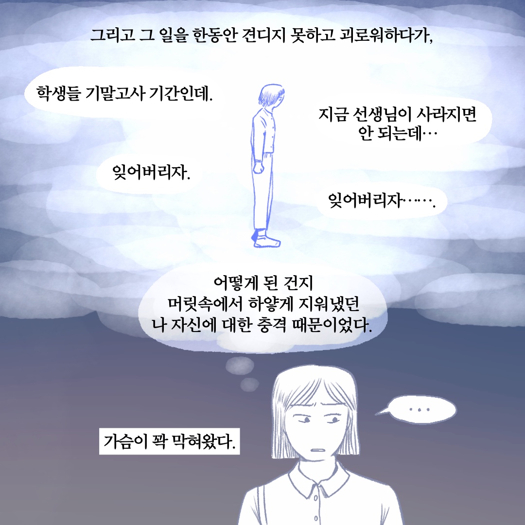 그리고 그 일을 한동안 견디지 못하고 괴로워하다가, 어떻게 된 건지 머릿속에서 하얗게 지워냈던 나 자신에 대한 충격 때문이었다. 말풍선1(학생들 기말고사 기간인데.) 말풍선2(지금 선생님이 사라지면 안 되는데…) 말풍선3(잊어버리자.) 말풍선4(잊어버리자…….) 가슴이 꽉 막혀왔다.