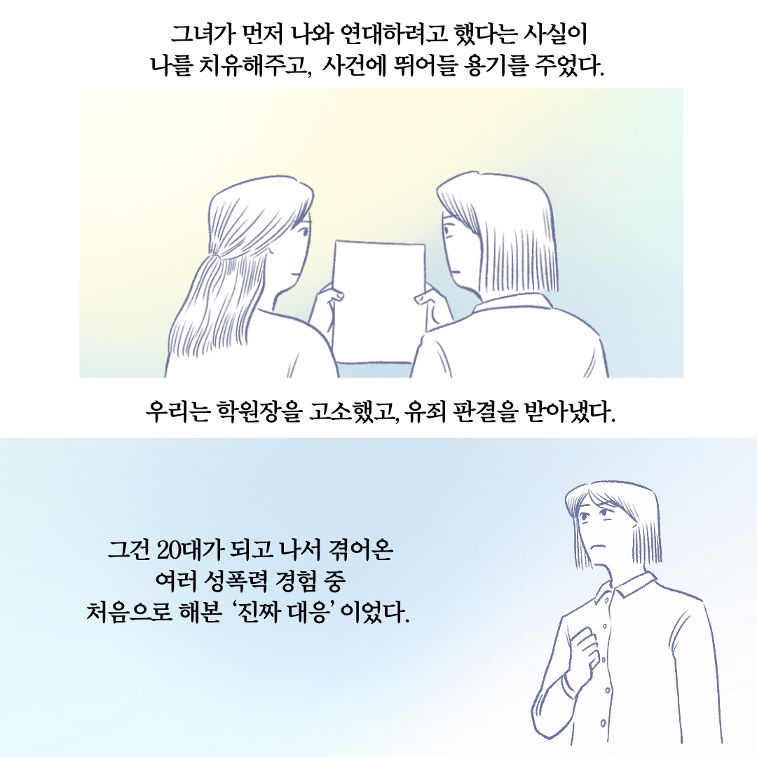 그녀가 먼저 나와 연대하려고 했다는 사실이 나를 치유해주고, 사건에 뛰어들 용기를 주었다. 우리는 학원장을 고소했고, 유죄 판결을 받아냈다. 그건 20대가 되고 나서 겪어온 여러 성폭력 경험 중 처음으로 해본 진짜 대응이었다.