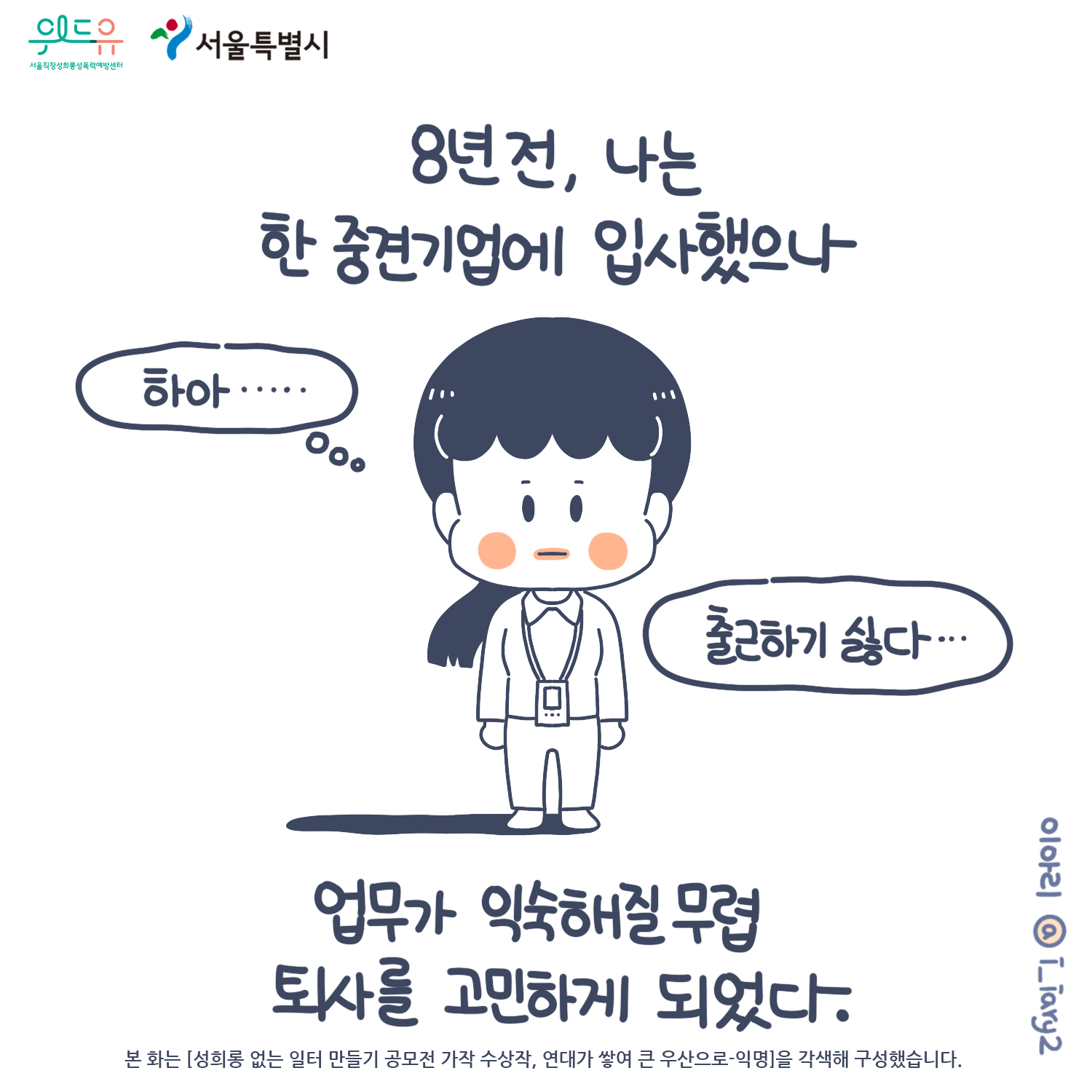 1장 시작. 위드유 서울직장성희롱성폭력예방센터. 서울특별시. 웹툰 작가: 이아리 @i_iary2. 본 화는 [성희롱 없는 일터 만들기 공모전 가작 수상작, 연대사 쌓여 큰 우산으로-익명]을 각색해 구성했습니다. 8년 전, 나는 한 중견기업에 입사했으나 업무가 익숙해질 무렵 퇴사를 고민하게 되었다. 말풍선(하아... 출근하기 싫다.) 1장 끝.