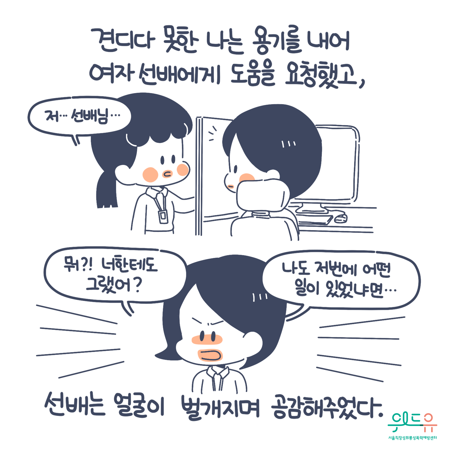 3장 시작. 견디다 못한 나는 용기를 내어 여자 선배에게 도움을 요청했고, 선배는 얼굴이 벌개지며 공감해주었다. 말풍선1(저... 선배님...) 말풍선2(뭐?! 너한테도 그랬어? 나도 저번에 어떤 일이 있었냐면...) 위드유 서울직장성희롱성폭력예방센터. 3장 끝.