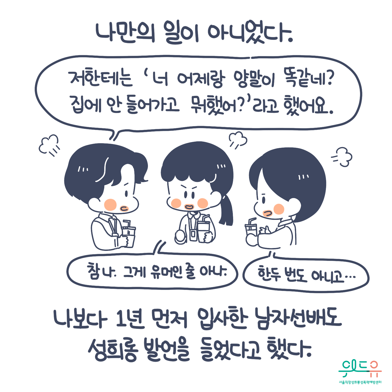 4장 시작. 나만의 일이 아니었다. 나보다 1년 먼저 입사한 남자 선배도 성희롱 발언을 들었다고 했다. 말풍선1(저한테는 너 어제랑 양말이 똑같네? 집에 안 들어가고 뭐했어? 라고 했어요.) 말풍선2(참 나, 그게 유머인 줄 아나.) 말풍선3(한두 번도 아니고...) 위드유 서울직장성희롱성폭력예방센터. 4장 끝.