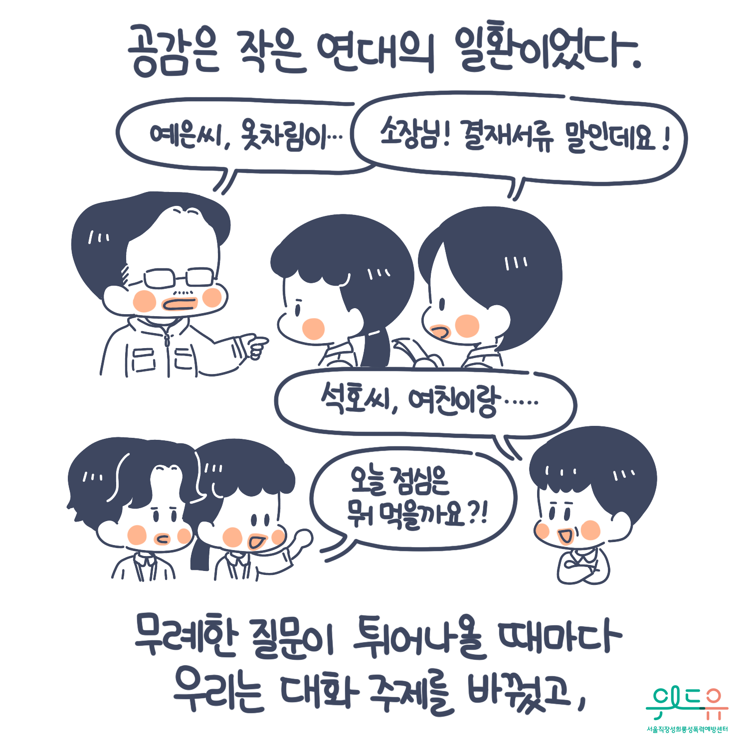 5장 시작. 공감은 작은 연대의 일환이었다. 무례한 질문이 튀어나올 때마다 우리는 대화 주제를 바꿨고, 말풍선1(예은 씨, 옷차림이...) 말풍선2(소장님! 결재 서류 말인데요!) 말풍선3(석호 씨, 여친이랑...) 말풍선4(오늘 점심은 뭐 먹을까요?) 위드유 서울직장성희롱성폭력예방센터. 5장 끝.