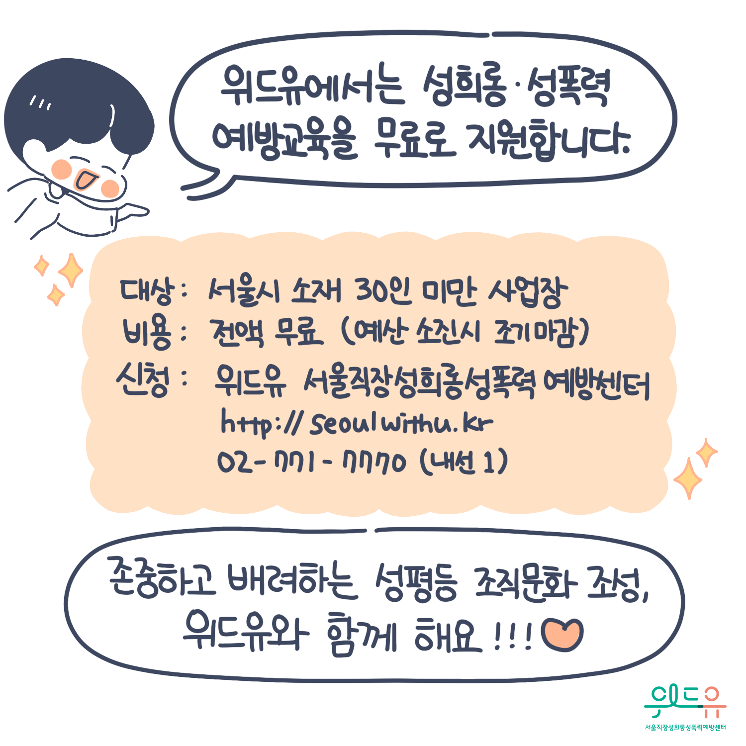 10장 시작. 위드유에서는 성희롱, 성폭력 예방교육을 무료로 지원합니다. 대상: 서울시 소재 30인 미만 사업장. 비용: 전액 무료 (예산 소진 시 조기 마감). 신청: 위드유 서울직장성희롱성폭력예방센터 https://withu.getp.or.kr 02-771-7770 (내선1). 존중하고 배려하는 성평등 조직문화 조성, 위드유와 함께해요!!!(하트) 위드유 서울직장성희롱성폭력예방센터. 10장 끝.