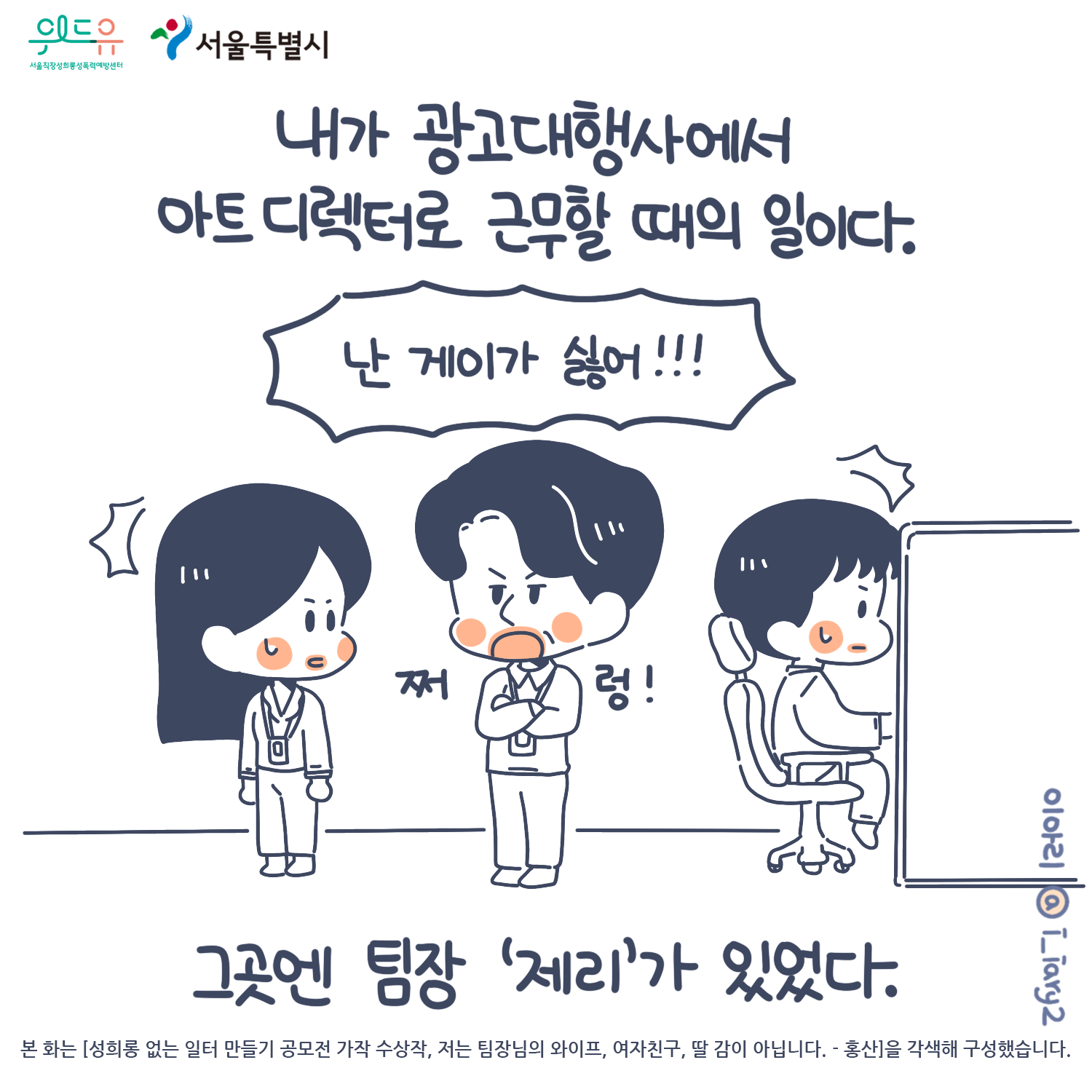 1장 시작. 위드유 서울직장성희롱성폭력예방센터, 서울특별시. 웹툰 작가. 이아리@i_iary2. 본 화는 [성희롱없는 일터 만들기 공모전 가작 수상작, 저는 팀장님의 와이프, 여자친구, 딸 감이 아닙니다. - 홍산]을 각색해 구성했습니다. 내가 광고대행사에서 아트디렉터로 근무할 때의 일이다. 그곳엔 팀장 ‘제리’가 있었다. 말풍선(난 게이가 싫어!!) 1장 끝.