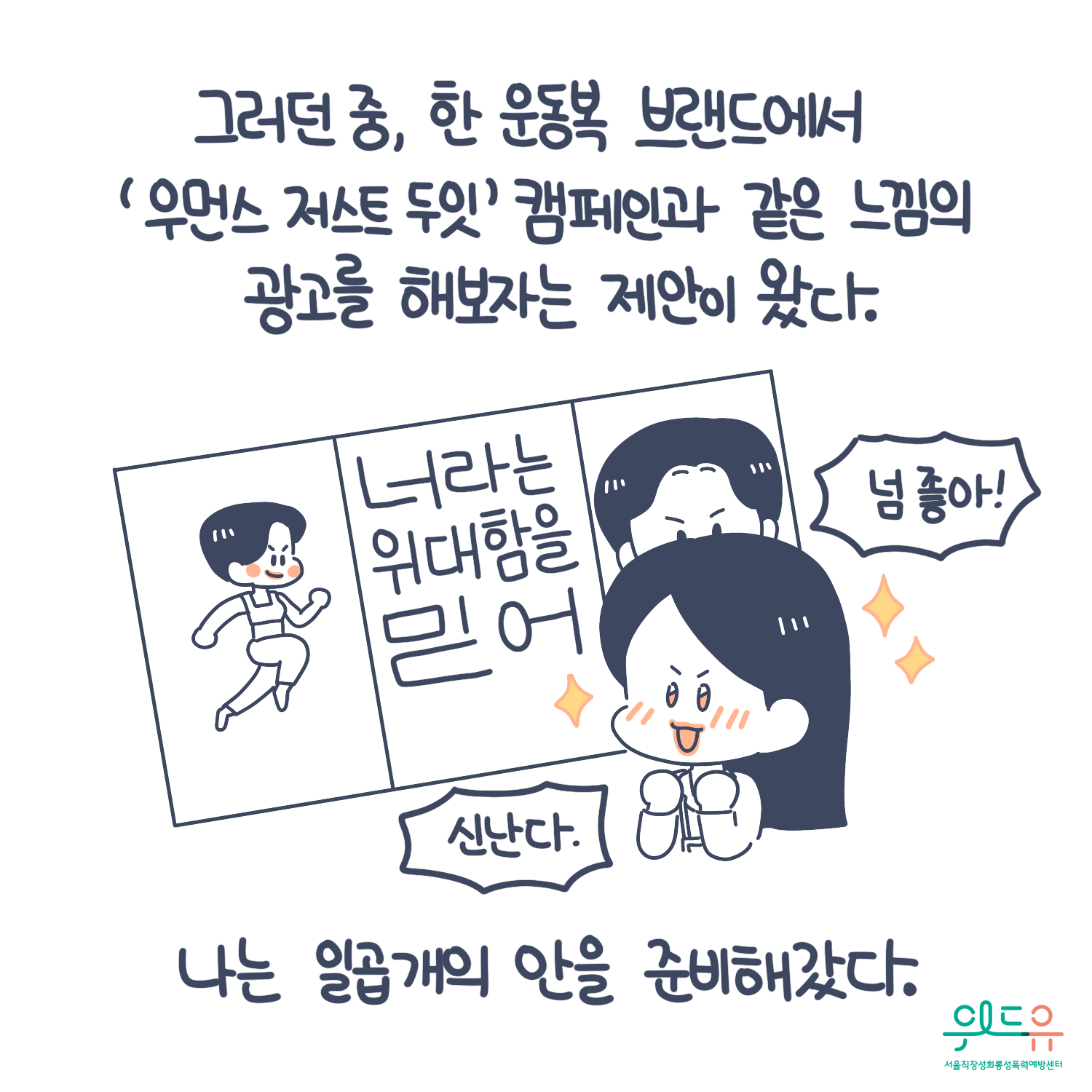 4장 시작. 그러던 중, 한 운동복 브랜드에서 우먼스 저스트 두잇 캠페인-너라는 위대함을 믿어-과 같은 느낌의 광고를 해보자는 제안이 왔다. 나는 일곱개의 안을 준비해갔다. 말풍선(넘 좋아! 신난다.) 위드유 서울직장성희롱성폭력예방센터. 4장 끝.