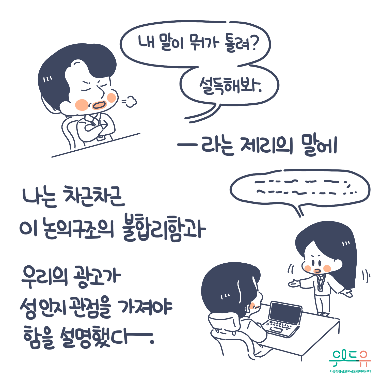6장 시작. 말풍선(내말이 뭐가 틀려? 설득해봐.)라는 제리의 말에 나는 차근차근 이 논의구조의 불합리함과 우리의 광고가 성인지감수성을 가져야 함을 설명했다. 위드유 서울직장성희롱성폭력예방센터. 6장 끝.