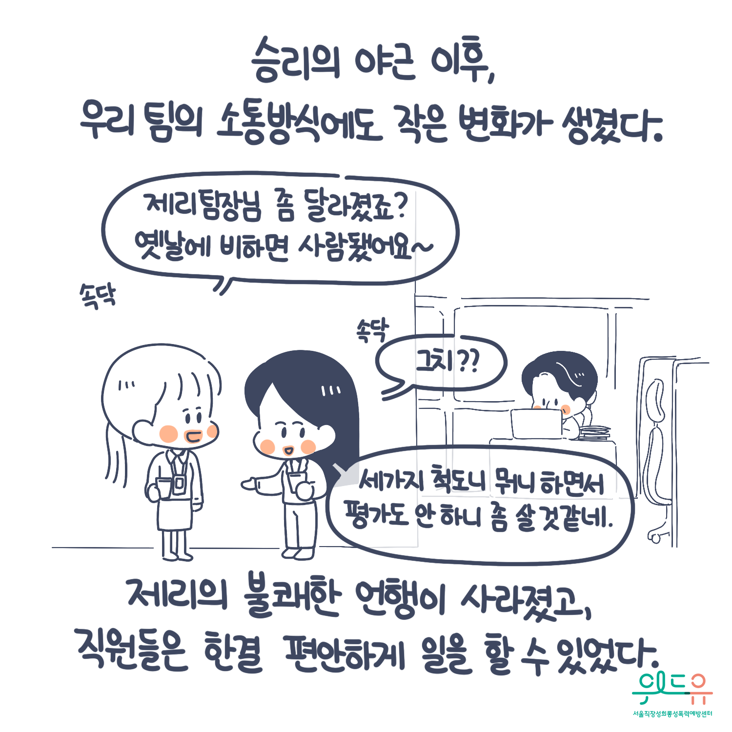 8장 시작. 승리의 야근 이후, 우리 팀의 소통방식에도 작은 변화가 생겼다. 제리의 불쾌한 언행이 사라졌고, 직원들은 한결 편안하게 일을 할 수 있었다. 말풍선1(제리팀장님 좀 달라졌죠? 옛날에 비하면 사람됐어요~) 말풍선2(그치?? 세가지 척도니 뭐니하면서 평가도 안 하니 좀 살 것 같네.) 위드유 서울직장성희롱성폭력예방센터. 8장 끝.