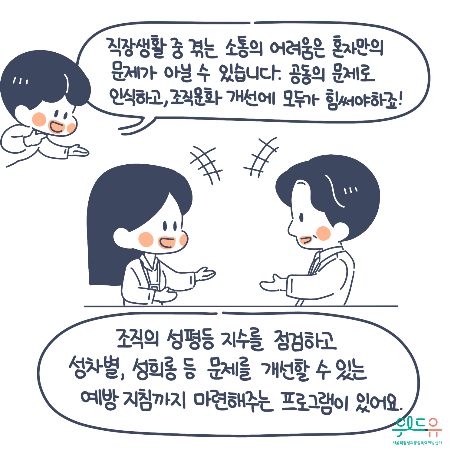 9장 시작. 직장 생활 중 겪는 소통의 어려움은 혼자만의 문제가 아닐 수 있습니다. 공동의 문제로 인식하고, 조직문화 개선에 모두가 힘써야하죠! 조직의 성평등 지수를 점검하고 성차별, 성희롱 등 문제를 개선할 수 있는 예방지침까지 마련해주는 프로그램이 있어요. 위드유 서울직장성희롱성폭력예방센터. 9장 끝.