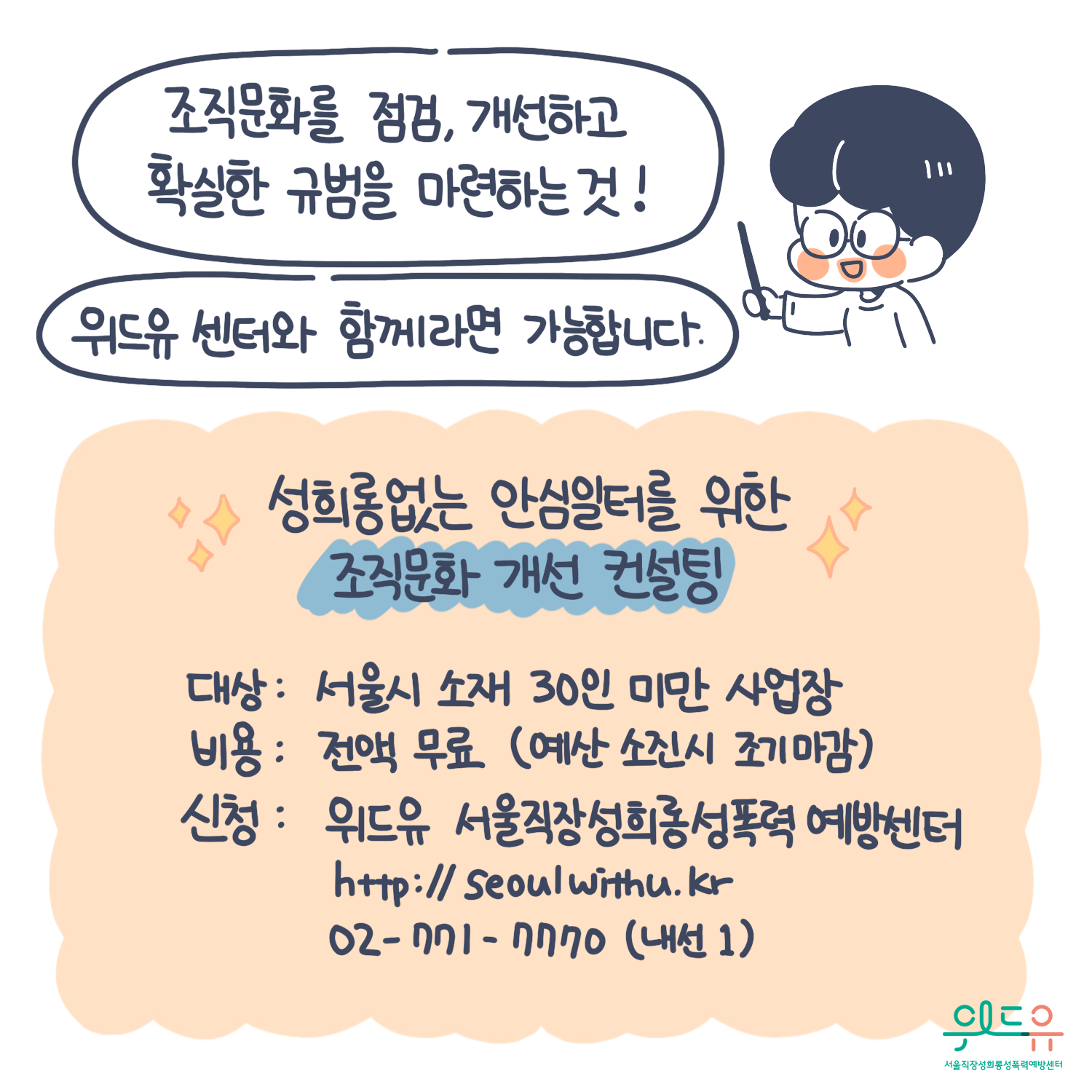 10장 시작. 조직문화를 점검, 개선하고 확실한 규범을 마련하는 것! 위드유센터와 함께라면 가능합니다. 성희롱없는 안심일터를 위한 조직문화 개선 컨설팅. 대상 : 서울시 소재 30인 미만 사업장. 비용 : 전액 무료(예산 소진시 조기마감). 신청 : 위드유 서울직장성희롱성폭력예방센터. https://withu.getp.or.kr 02-771-7770(내선1). 위드유 서울직장성희롱성폭력예방센터. 10장 끝.