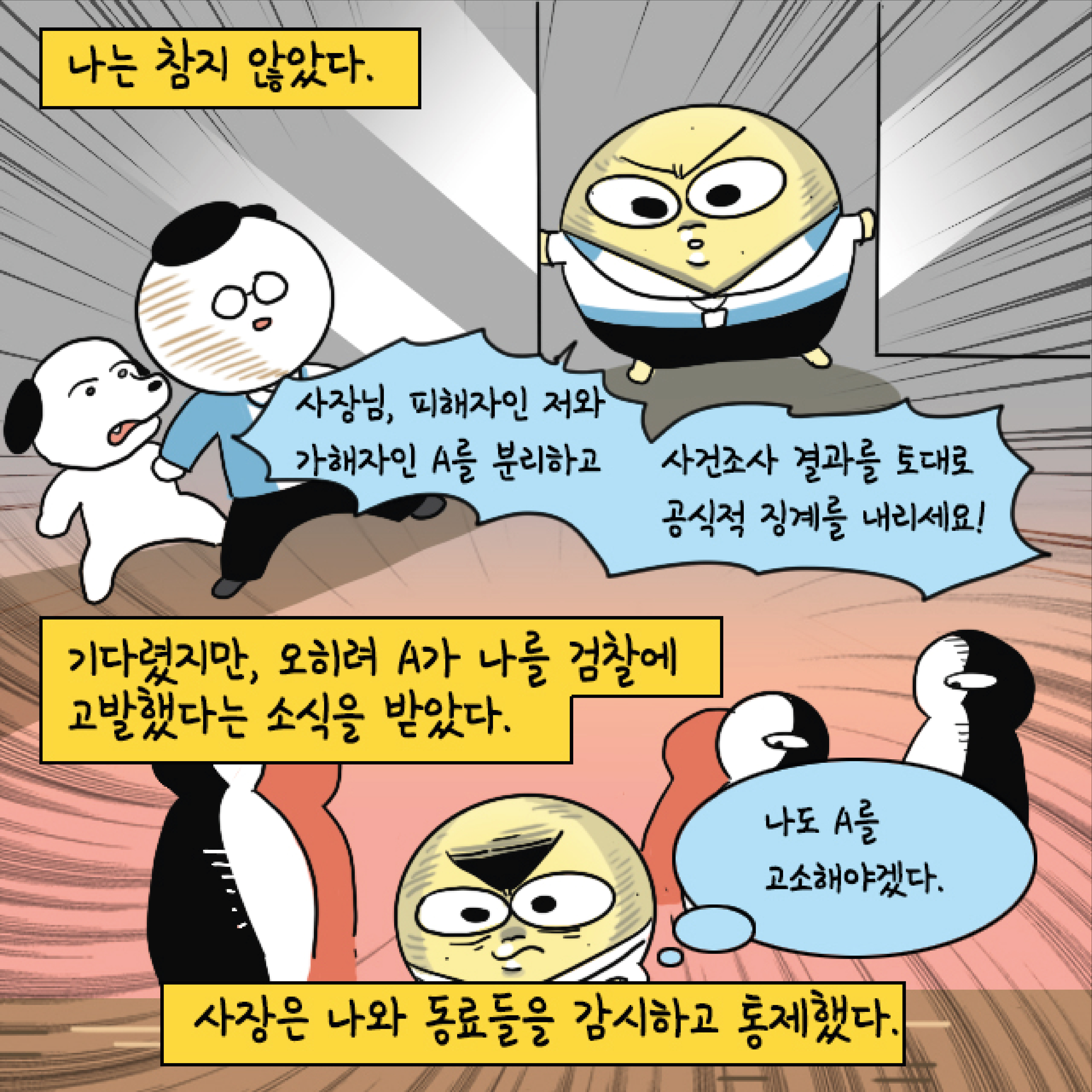 나는 참지 않았다. 말풍선1(사장님, 피해자인 저와 가해자인 A를 분리하고 사건조사 결과를 토대로 공식적 징계를 내리세요!) 기다렸지만, 오히려 A가 나를 검찰에 고발했다는 소식을 받았다. 말풍선2(나도 A를 고소해야겠다.) 사장은 나와 동료들을 감시하고 통제했다.