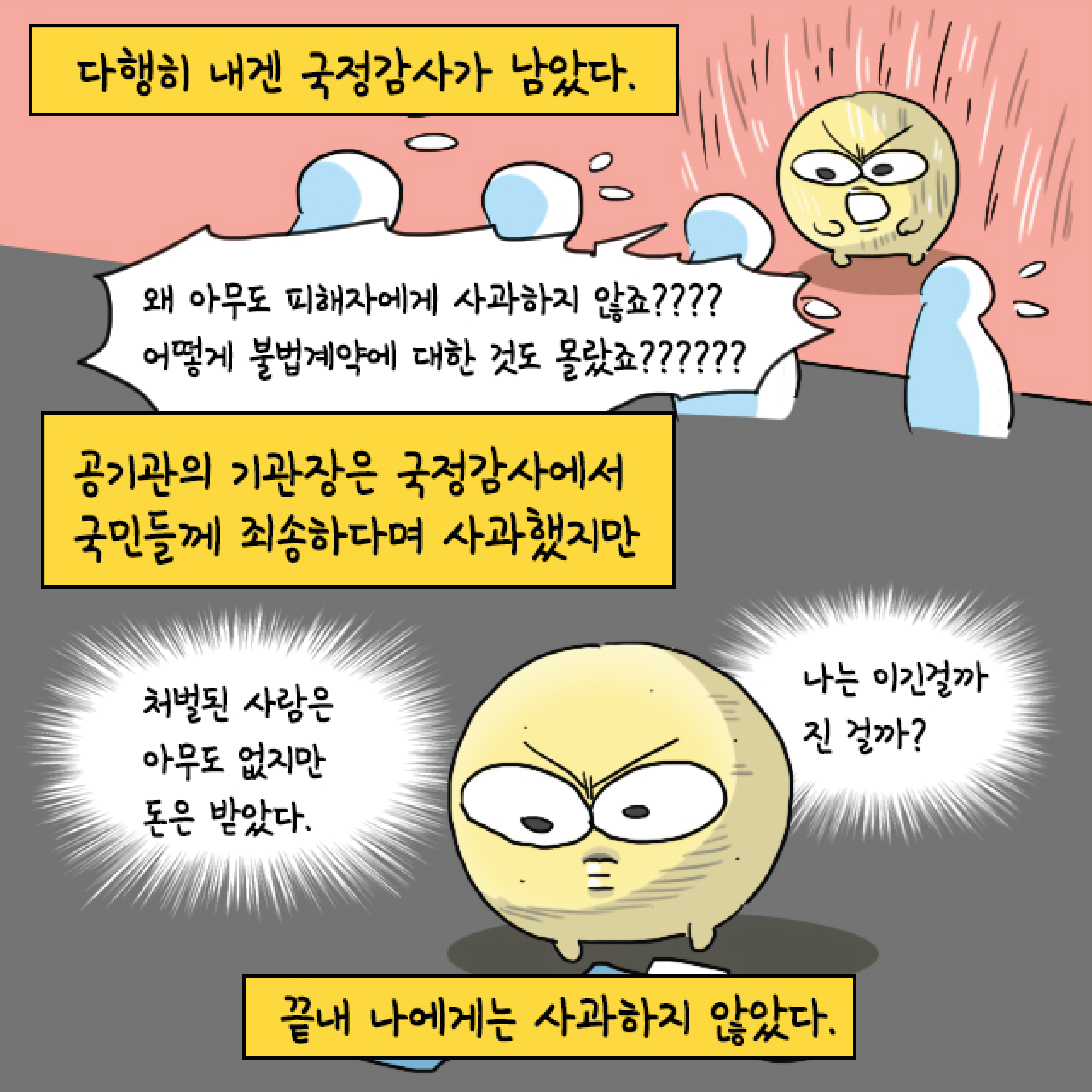 다행히 내겐 국정감사가 남았다. 말풍선1(왜 아무도 피해자에게 사과하지 않죠???? 어떻게 불법계약에 대한 것도 몰랐죠??????) 공기관의 기관장은 국정감사에서 국민들께 죄송하다며 사과했지만 끝내 나에게는 사과하지 않았다. 말풍선2(처벌된 사람은 아무도 없지만 돈은 받았다.) 말풍선3(나는 이긴 걸까 진 걸까?)
