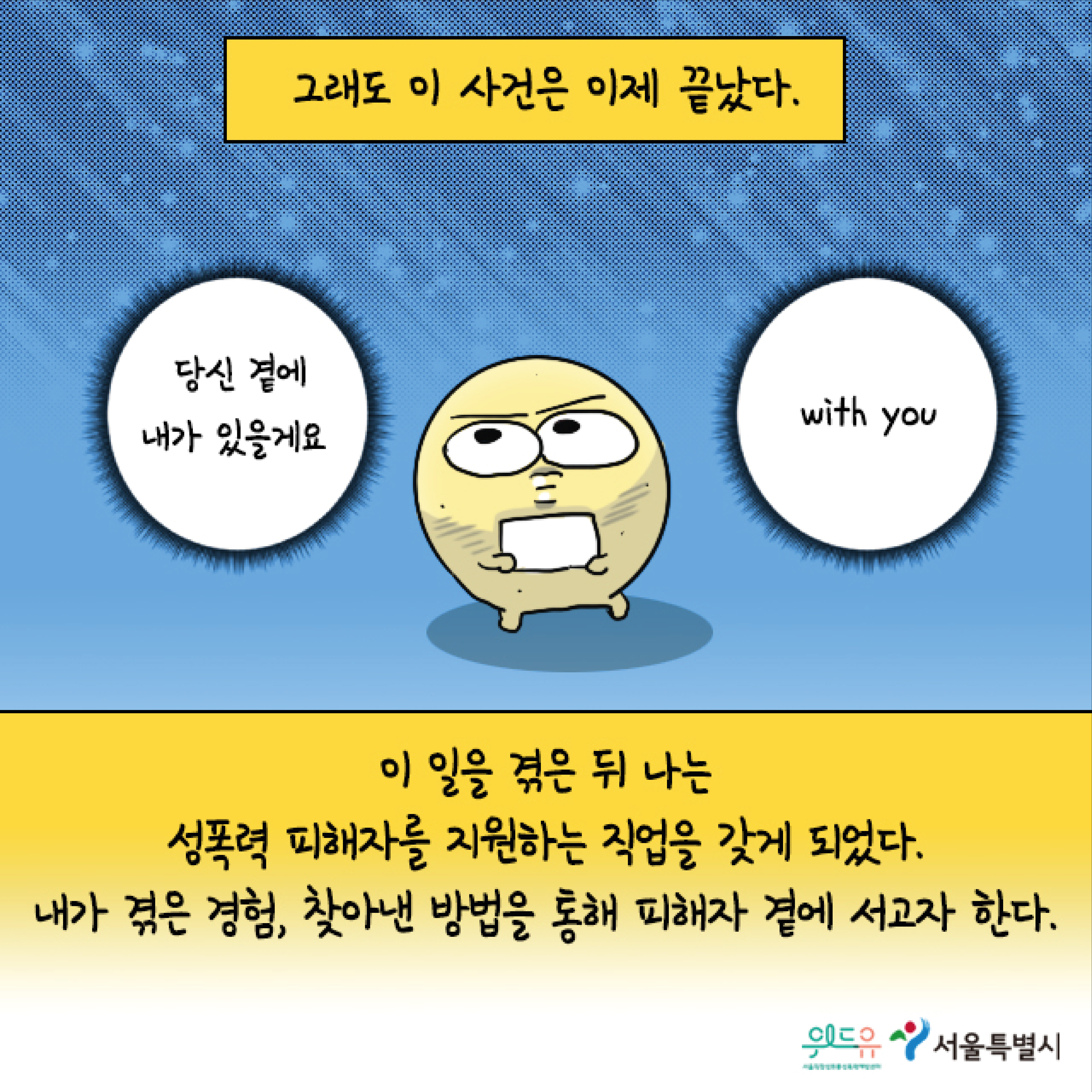 그래도 이 사건은 이제 끝났다. 말풍선1(당신 곁에 내가 있을 게요.) 말풍선2(with you) 이 일을 겪은 뒤 나는 성폭력 피해자를 지원하는 직업을 갖게 되었다. 내가 겪은 경험, 찾아낸 방법을 통해 피해자 곁에 서고자 한다. 위드유 서울직장성희롱성폭력예방센터. 서울특별시.