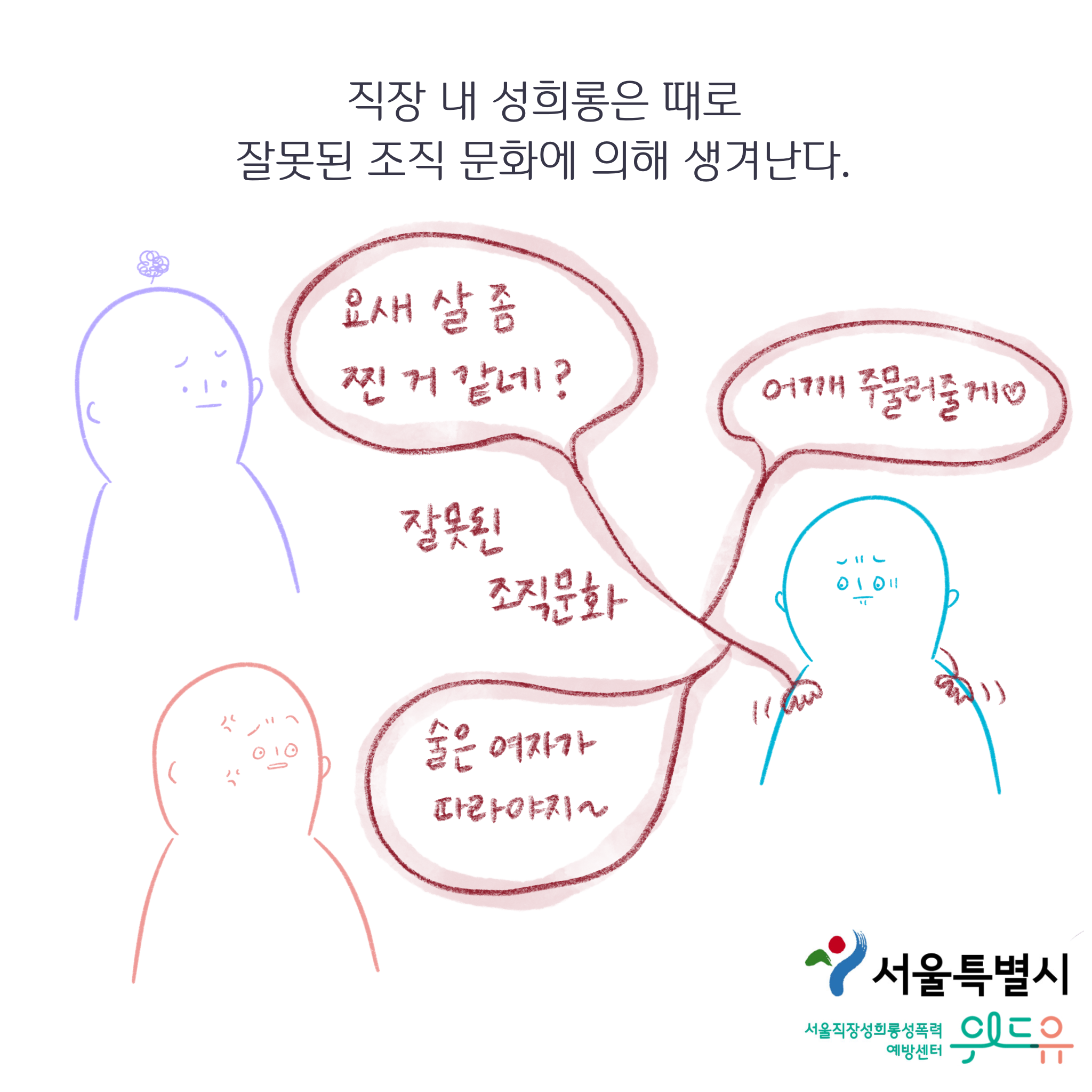 서울특별시. 위드유 서울직장성희롱성폭력예방센터. 직장 내 성희롱은 때로 잘못된 조직 문화에 의해 생겨난다. 잘못된 조직문화: 말풍선1(요새 살 좀 찐 거 같네?) 말풍선2(어깨 주물러줄게. 하트) 말풍선3(술은 여자가 따라야지~) 그림: 조직문화 말풍선 밖에 불편한 표정의 사람들이 있다.