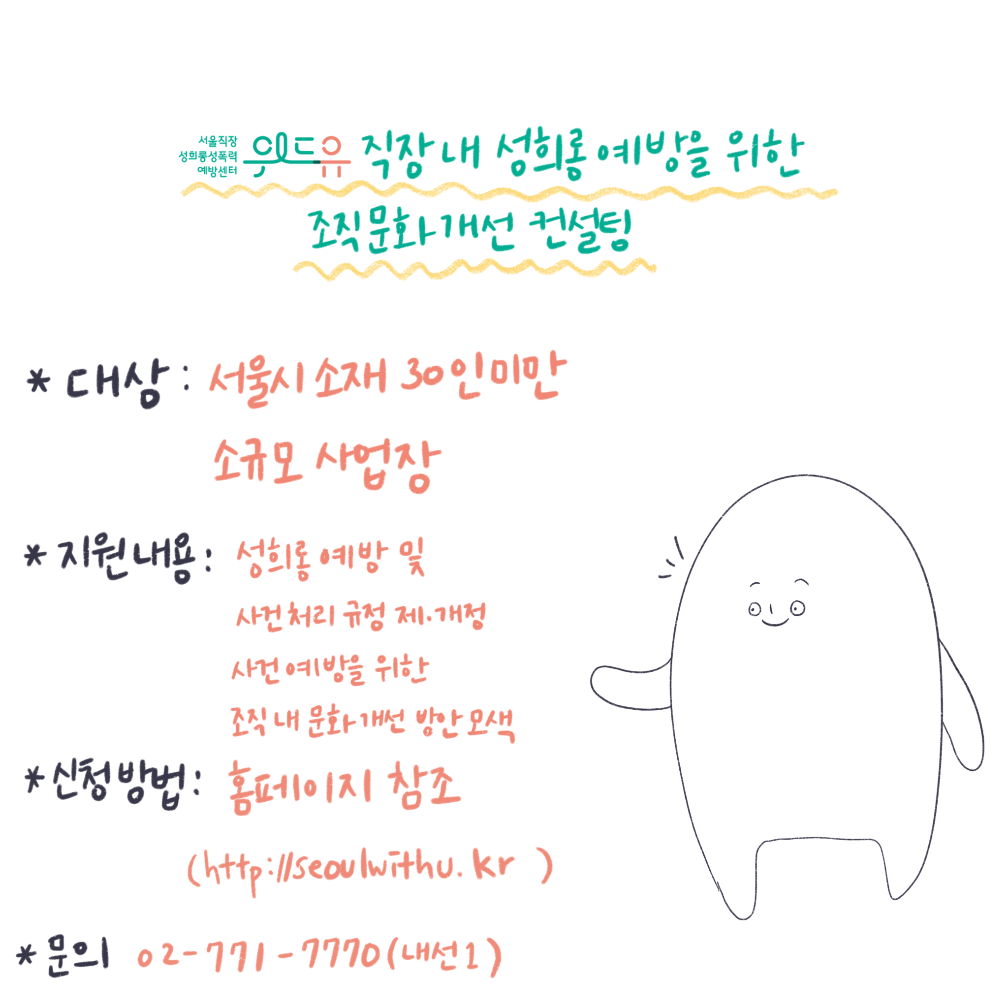 위드유 서울직장성희롱성폭력예방센터.직장 내 성희롱 예방을 위한 조직문화 개선 컨설팅. 대상: 서울시 소재 30인 미만 소규모 사업장. 지원내용: 성희롱 예방 및 사건처리 규정 제/개정, 사건예방을 위한 조직 내 문화 개선 방안 모색. 신청방법: 홈페이지 참조(https://withu.getp.or.kr). 문의 02-771-7770(내선1).