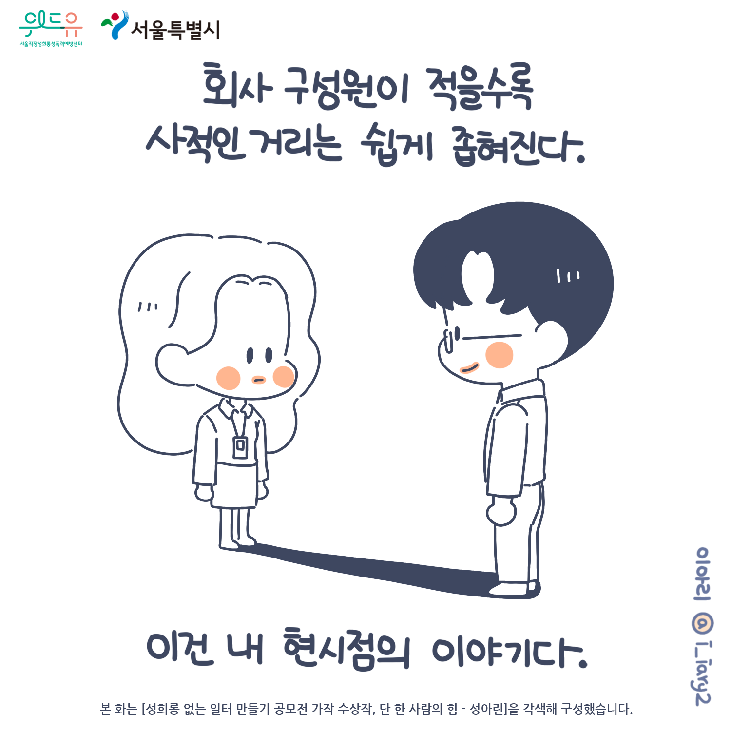 1장 시작. 서울특별시. 위드유 서울직장성희롱성폭력예방센터. 웹툰 작가. 이아리@i_iary2. 본 화는 [성희롱 없는 일터 만들기 공모전 가작 수상작, 단 한 사람의 힘 – 성아린]을 각색해 구성했습니다. 회사 구성원이 적을수록 사적인 거리는 쉽게 좁혀진다. 1장 끝.